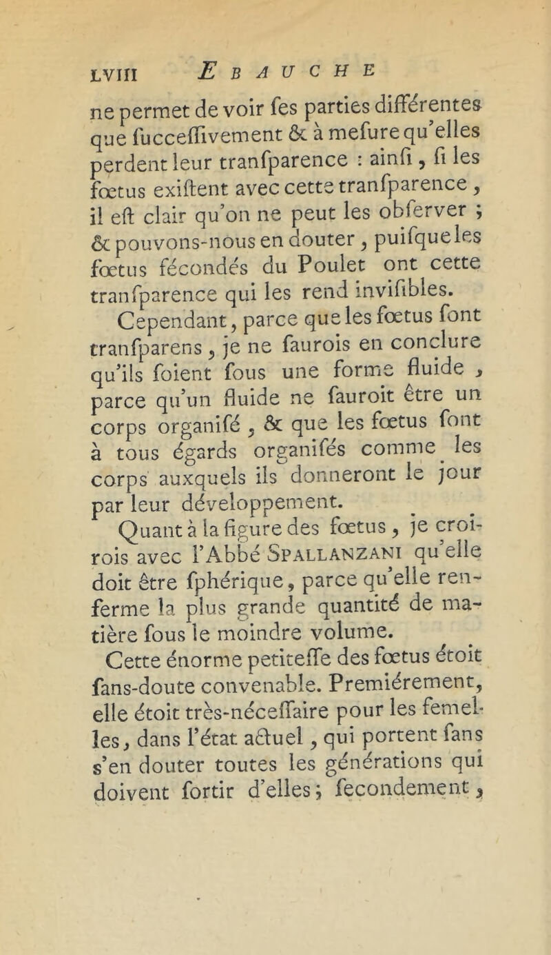 ne permet de voir Tes parties différentes que fucceflivement ôc à mefure qu elles perdent ìeur tranfparence : ainfi , fi les fœtus exiftent avec cette tranfparence , il eft clair qu’on ne peut les obferver ; & pouvons-nous en douter, puifqueles fœtus fécondés du Poulet ont cette tranfparence qui les rend mvifibies. Cependant, parce que les fœtus font cranfparens , je ne faurois en conclure qu’ils foient fous une forme fluide , parce qu’un fluide ne fauroit être un corps organifé , & que les fœtus font à tous égards organifés comme. les corps auxquels ils donneront le jour par leur développement. Quant à la figure des fœtus , je croi- rois avec l’Abbé Spallanzani qu elle doit être fphérique, parce qu’elle ren- ferme la plus grande quantité de ma- tière fous le moindre volume. Cette énorme petiteffe des fœtus étoit fans-doute convenable. Premièrement, elle étoit très-néceffaire pour les femel- les y dans l’état aéluel, qui portent fans s’en douter toutes les générations qui doivent fortir d’elles; fecondement y