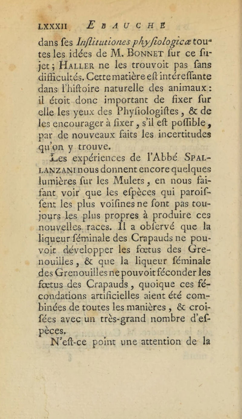 dans fes Inflituùonesphyjiologicœ tou-1 tes les idées de M. Bonnet fur ce fii- jet ; Haller ne les trouvoit pas fans difficultés. Cette matière eft intéreffimte dans l’hiftoire naturelle des animaux : il étoit donc important de fixer fur elle les yeux des Phyfiologiftes , & de les encourager à fixer, s’il eft poffible , par de nouveaux faits les incertitudes qu’on y trouve. Les expériences de l’Abbé Spal- lanzani nous donnent encore quelques lumières fur les Mulets, en nous fai- faut voir que les efpèces qui paroif- fent les plus voifines ne font pas tou- jours les plus propres à produire ces nouvelles races. Il a obfervé que la liqueur féminale des Crapauds ne pou- volt développer les fœtus des Gre- nouilles , & que la liqueur féminale des Grenouilles ne pouvoit féconder les fœtus des Crapauds, quoique ces fé- condations artificielles aient été com- binées de toutes les manières , & croi- fées avec un très-grand nombre d’ef- pèces. N’eft-ce point une attention de la