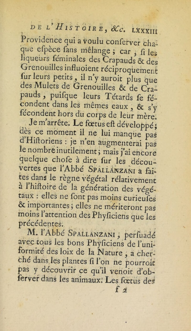 Providence qui a voulu conferver cha- que efpèce fans mélange ; car j fi les liqueurs féminàles des Crapauds & des Grenouilles influoient réciproquement fur leurs petits , il n’y auroit plus bue des Mulets de Grenouilles & de Cra- pauds, puifque leurs Têtards fe fé- condent dans les mêmes eaux , ôt s’y fécondent hors du corps de leur mère* Je m’arrête. Le fœtus eft développé; dès ce moment il ne lui manque pas d’Hiftoriens : je n’en augmenterai pas le nombre inutilement ; mais j’ai encore quelque chofe à dire fur les décou- vertes que l’Abbé Spallanzani à fai- tes dans le règne végétal rélativement a l’hiftoife de la génération des végé- taux . elles ne font pas moins curieufes & importantes; elles ne mériteront pas moins l’attention des Phyficieris que les précédentes. M. l’Abbé Spallanzani , perfuadé avec tous les bons Phyficiens de l’uni- formité des loix de la Nature , a cher- ché dans les plantes fi l’on ne pourroic pas y découvrir ce qu’il venoit d’ob- ferver dans les animaux,' Les foetus des’ £ i