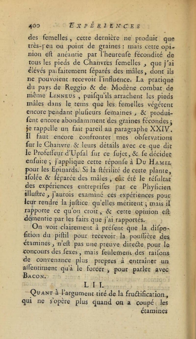 4ÔO 'E X P È R 1 EXCES des femelles , cette dernière ne produit que très-f eu ou point de graines : mais cetre opi- nion eft anéantie par l’heureufe fécondité de tous les pieds de Chanvres femelles que j'ai élevés pai fattemene féparés des mâles, dont ils ne pouvoient recevoir l’influence. La pratique du pays de Reggio 8c de Modène combat de même Linneus , puifqu’ils arrachent les pieds mâles dans le tems que les femelles végètent encore pendant pluheurs femaines , & produi- fent encore abondamment des graines fécondes • je rappelle un fait pareil au paragraphe XXIV. Il faut encore confronter mes obfervations fur le Chanvre & leurs détails avec ce que dit le Profelìeur d’Upfal fur ce fu jet, & fe décider enfuite ; j’applique cette réponfe à Du Hamel pour les Epinards. Si la ftérilité de cette plante, ifolce 8c féparée des mâles , eût été Je réfultac des expériences entreprifes par ce Phylicien illuftre j’aurois examiné ces expériences pour leur rendre la jufhice qu’elles méritent • mais il rapporte ce qu’on croit, 8c cette opinion eft dementie par les faits que j’ai rapportés. On voit clairement à préfenc que la difpo- fîtion du piftil pour recevoir la pouflière des etamines j n’eft pas une preuve directe pour le concours des fexes, mais feulement des raifons de convenance plus propres à entraîner un alfenriment qu’à le forcer , pour parler avec Bacon. LM. Quant a l argument tiré de la fructification , qui ne s opere plus quand on a coupé les étamines