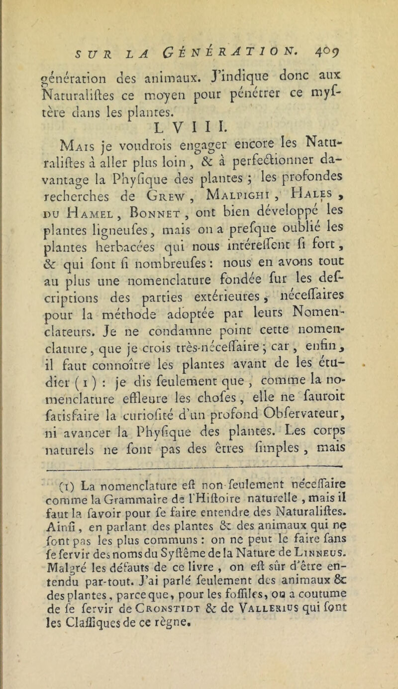 génération des animaux. J’indique donc aux Naturalises ce moyen pour penetrer ce mys- tère dans les plantes. L V I I I. Mais je voudrais engager encore les Natu- ralises à aller plus loin , & à perfectionner da- vantage la Phyfique des plantes ; les profondes recherches de Grew , Malpighï , Hales , du Hamel , Bonnet , ont bien développe les plantes ligneufes, mais 011 a prefque oublie les plantes herbacées qui nous intéreScnt fi fort, & qui font fi nombreuses : nous en avons tout au plus une nomenclature fondée fur les des- criptions des parties extérieures, necefiaires pour la méthode adoptée par leurs Nomen- clareurs. Je ne condamne point cette nomen- clature, que je crois très-néceffaire ; car, enfin, il faut connoître les plantes avant de les etu- dier ( 1 ) : je dis feulement que , comme la no- menclature effleure les chofes, elle ne fauroic Satisfaire la curiofité d'un profond Obfervateur, ni avancer la Phyfique des plantes. Les corps naturels ne font pas des êtres Simples , mais (1) La nomenclature eft non feulement néceflaire comme la Grammaire de l'Hiftoire naturelle , mais il faut la Savoir pour fe faire entendre des Naturalises. Ainfi, en parlant des plantes &Z des animaux qui ne font pas les plus communs : on ne peut le faire fans fefervir des noms du Syftême delà Nature deLiNNEus. Malgré les défauts de ce livre , on eft sûr d'être en- tendu par-tout. J’ai parlé feulement des animaux & des plantes, parce que, pour les foflilfs, ota a coutume de fe fervir de Cronstidt & de Vallerius qui font les Clailiques de ce règne.