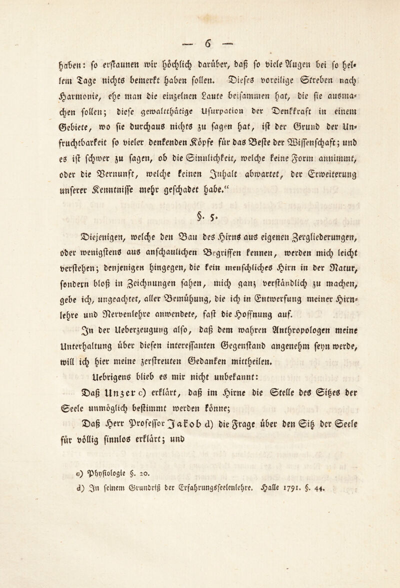 §a‘Beti: fo ect^atitten mir baniber, baß fo bicfe Wugeit bei fo fiel« fein $age bemerft ^abm foüett* S)iefe^J t)creifige ©freben nacl^ Harmonie, f'§e man bie ehigefnen Saufe beifammen §af, bie ße atiöma« d^en foKen; bicfe ^malttbütl^e ufurpafion bet ^enffraft in einem ©ebiefe, mo fte burc^ous nic|fe? ju fagen ßaf, iji bet ©tunb bet Un« fnid^tbatfeif fo bietet benPenben Äbpfe ftit baeJ 93eße bet ©ijjenfdjaff; unb i|l fd^met 5u fagen, ob bie ©inntic^feii, mld^e feine gorm annlmmt, obet bie 5?etnunff, mel^^e feinen 3^n^a[f abmatfef^ bet (Srmeiretmig unftret ^ennrniffe me^t gef(^abe( §abe/' §• 5‘ ©iejentgen, metc|e ben S3au be^ ^itm? au^ eigenen 3^^*g(iebetungeit, obet menigßenO auo anfd^auticben Gegriffen fennen, metben mic^ teic^f betße^en; benjentgen hingegen, bie fein menfcbti<^eö »^itn in bet Statur, fanbetn bloß in 3^i<^^wngen fa§ett, mid^ gan^ oetßdnbtic^ ju machen, gebe td;, nngeac^tef, attet ^emu^ung, bie i(b in Snfmetfung meinet *^itn=» le^te unb STletbente^te anmenbefe, fafi bie Hoffnung auf. 3n bet Ueber5eugung atfo, baß bem maßten Sinfßtopotogen meine Unferßaltung übet biefen infeteßanfen ©egenjianb angeneßm fepn metbe, mitl icß ßiet meine äerßreufen ©ebanfen miftßeitem Uebtigenö blieb eö mit nicßf unbefannf: I)aß Unsere) etftdrf, baß im .^itne bie ©fette beef ©ißeö ber ©eete unmbgticb beßimmf metben fbnne; Daß .^ett 9)tofeß'ot ^aEot) d) biegtage übet ben ©iß bet ©eete fut botlig finnloö etftdtf; unb g) ‘P^ppotogie §. 20. d) feinem ©vun^rig bet <5i’fa6iung^fee(enter)re. i^atte 1791. §. 44,