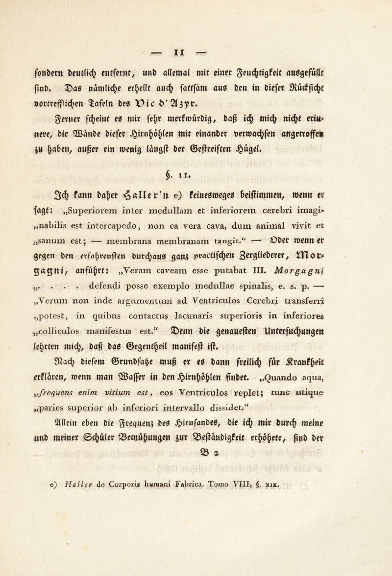 föftbertt beu(fid2 entfernt, unt aUemnl mit einer öit^gefutlf pnb* ®a0 namfid^e er^eKt au(^ fattfärn ou6 be« iti biefet Svucfjic^c t)ortrefffi(^cn lofeln beö X)tc t)’2(5yt^ genier fc^eint eö mir fe§r merfmurbig, bap mic^ nic^t eritt^ ttere, bie ®anbe biefer ^irn§o^(en mit eirtönber t)erwa^fett attgetroffe» jtt laben, auper ein menig (ang|l ber ©ejtreiften »^ugeft §. !!♦ fann ba|er ^ctllct'n e) feine^megeö beifitmmen, wenn er fagt: „Superiorem inter medullam et inferiorem cerebri imagi- „nabilis est intercapedo, non ea vera cava, dum animal vivit et jjsanum est; — membrana membranam tangit/‘ — Ober tuentt er gegen ben er fahren jlen bur(^auö ganj practifc|en XtXot* 349Iti, anfu|rt: „Veram caveam esse putabat IIL Morgagni ,5. . . . defendi posse exernplo medullae spinalis, e. s. p, „Verum non inde argumentum ad Ventriculos Cerebri transferri „potest, in quibus contactus lacunaris superioris in inferiores „colliculos manifestus est/‘ Denn bie genaueren Unterfuc^angen lehrten mic|, bog ba6 @egent|ei( manifeji iff^ 91ac| biefem ©runbfa|e mug er e$ bann freiiie^ für Ärattf|eit etffdren, menn man ®a|fer in ben .^irn|6|len gnbef. „Quando aqua, ^yfrequens enim vitium est, eos Ventriculos replet; tune utique „paries superior ab inferiori intervallo dissidet.“ ^(lein eben bie grequen^ be6 ^irnfanbe^, bie ic| mir bnrc| meine «nb meiner @c|uler 23emn|nttgen jur SSejldnbigfeit^ rr|d|ete, finb ber 95 a e} Haller de Corporis huraani Fabrica. Tomo VIII, $. xix.