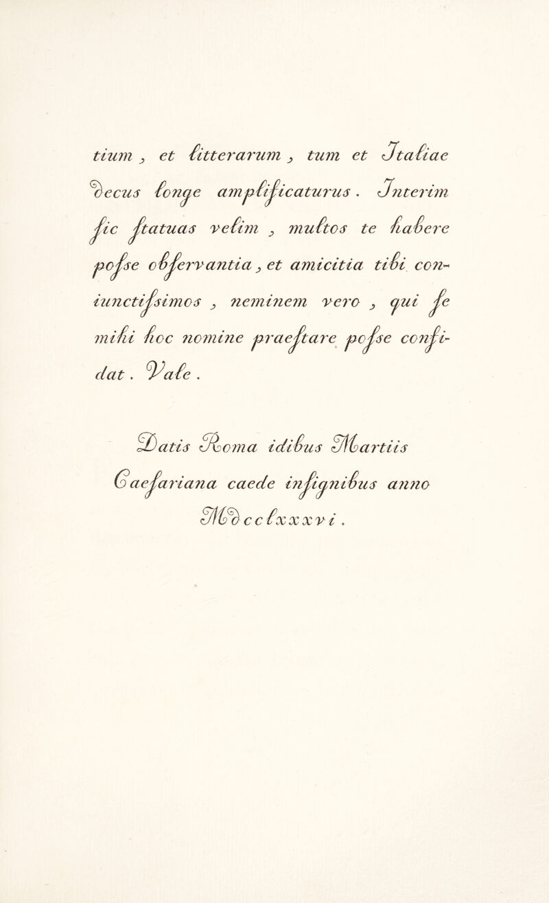 tium , et iitterarum ^ tum et <Jta£iae ^ecus £onae ami^iiSicaturus. unterim £ic ^tatuas veiim , muitos te fiaOere ■noi^e CO^ervantia y et amicitia tivi, coU'- . p . tuJictii6imo6 , nemi7iem vero mifii lioc 7iomi7ie mae£tare au. ’ ^c^6e coTiSi- dat. ^aie . atie d^Doma * / * * latvus d\ba7’tU6 GaeiaiiaTia caede iTi^iaTiiSuiS a7i7io c c ix XXV t