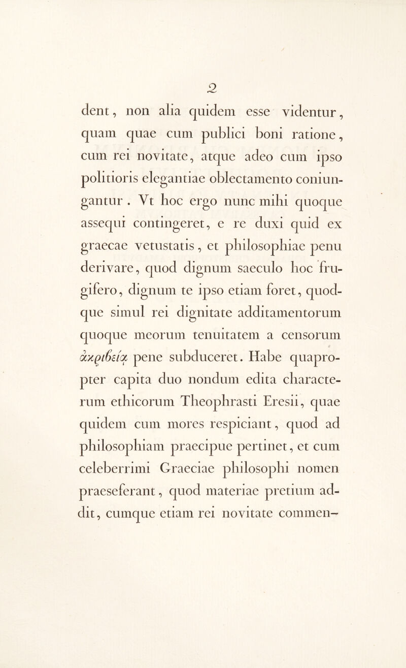 9 dent, non alia quidem esse videntur, quam quae cum publici boni ratione, cum rei novitate, atque adeo cum ipso politioris elegantiae oblectamento coniun- gantur . Vt hoc ergo nunc mihi quoque assequi contingeret, e re duxi quid ex graecae vetustatis, et philosophiae penu derivare, quod dignum saeculo hoc fru- gifero, dignum te ipso etiam foret, quod- que simul rei dignitate additamentorum quoque meorum tenuitatem a censorum otxQSiiot pene subduceret. Habe quapro- pter capita duo nondum edita characte- rum ethicorum Theophrasti Eresii, quae quidem cum mores respiciant, quod ad philosophiam praecipue pertinet, et cum celeberrimi Graeciae philosophi nomen praeseferant, quod materiae pretium ad- dit , cumque etiam rei novitate commen-