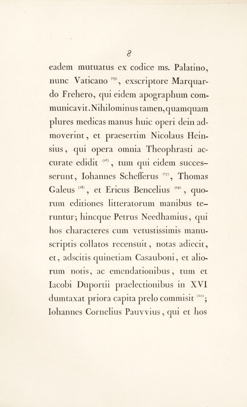 eadem mutuatus ex codice ms. Palatino, nunc Vaticano exscriptore Marquar- do Frehero, qui eidem apographuni com- municavit. Nihilominus tamen, quamquam plures medicas manus huic operi dein ad- moverint , et praesertim Nicolaus Hein- sius, qui opera omnia Theophrasti ac- curate edidit , tum qui eidem succes- serunt, Iohannes Schefferus Thomas Galeus , et Ericus Bencelius , quo- rum editiones litteratorum manibus te- runtur; hincque Petrus Needhamius, qui hos characteres cum vetustissimis manu- scriptis collatos recensuit, notas adiecit, et, adscitis quinetiam Casauboni, et alio- rum notis, ac emendationibus, tum et lacobi Duportii praelectionibus in XVI dumtaxat priora capita prelo commisit Iohannes Cornelius Pauvvius, cpii et hos