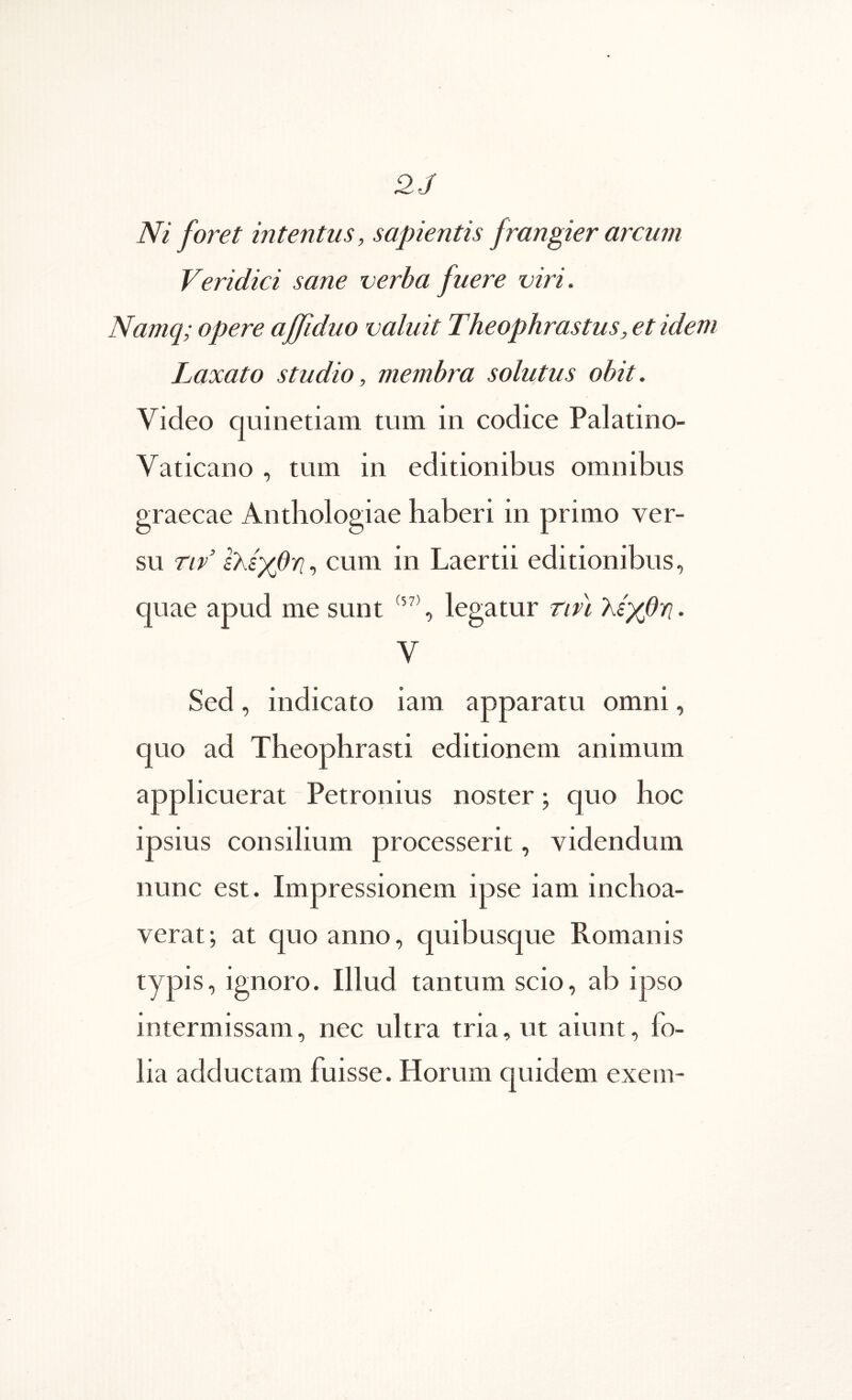 2J Ni foret intentus, sapientis frangier arcum Veridici sane verba fuere viri. Namq; opere ajfiduo valuit Theophrastus, et idem Laxato studio, membra solutus obit. Video quinetiam tum in codice Palatino- Vaticano , tum in editionibus omnibus graecae Antliologiae haberi in primo ver- su nv Ικίγβϊΐ-, cum in Laertii editionibus, quae apud me sunt , legatur rm λίχθϊΐ. V Sed, indicato iam apparatu omni, quo ad Theophrasti editionem animum applicuerat Petronius noster; quo hoc ipsius consilium processerit, videndum nunc est. Impressionem ipse iam inchoa- verat; at quo anno, quibusque Romanis typis, ignoro. Illud tantum scio, ab ipso intermissam, nec ultra tria, ut aiunt, fo- lia adductam fuisse. Horum quidem exem-