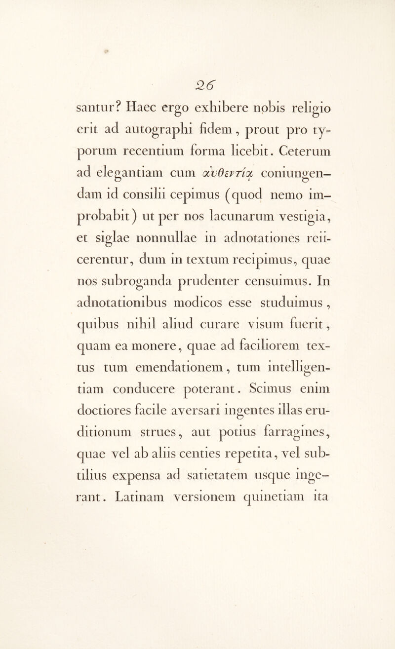 santur? Haec ergo exhibere nobis religio erit ad autographi fidem, prout pro ty- porum recentium forma licebit. Ceterum ad elegantiam cum (χνθίρτ'κχ coniungen— clam id consilii cepimus (quod nemo im- probabit) ut per nos lacunarum vestigia, et siglae nonnullae in adnotationes refi- cerentur, dum in textum recipimus, quae nos subroganda prudenter censuimus. In adnotationibus modicos esse studuimus, c|uibus nihil aliud curare visum fuerit, quam ea monere, quae ad faciliorem tex- tus tum emendationem, tum intelligen- tiam conducere poterant. Scimus enim doctiores facile aversari ingentes illas eru- ditionum strues, aut potius farragines, quae vel ab aliis centies repetita, vel sub- tilius expensa ad satietatem usque inge- rant. Latinam versionem quinetiam ita