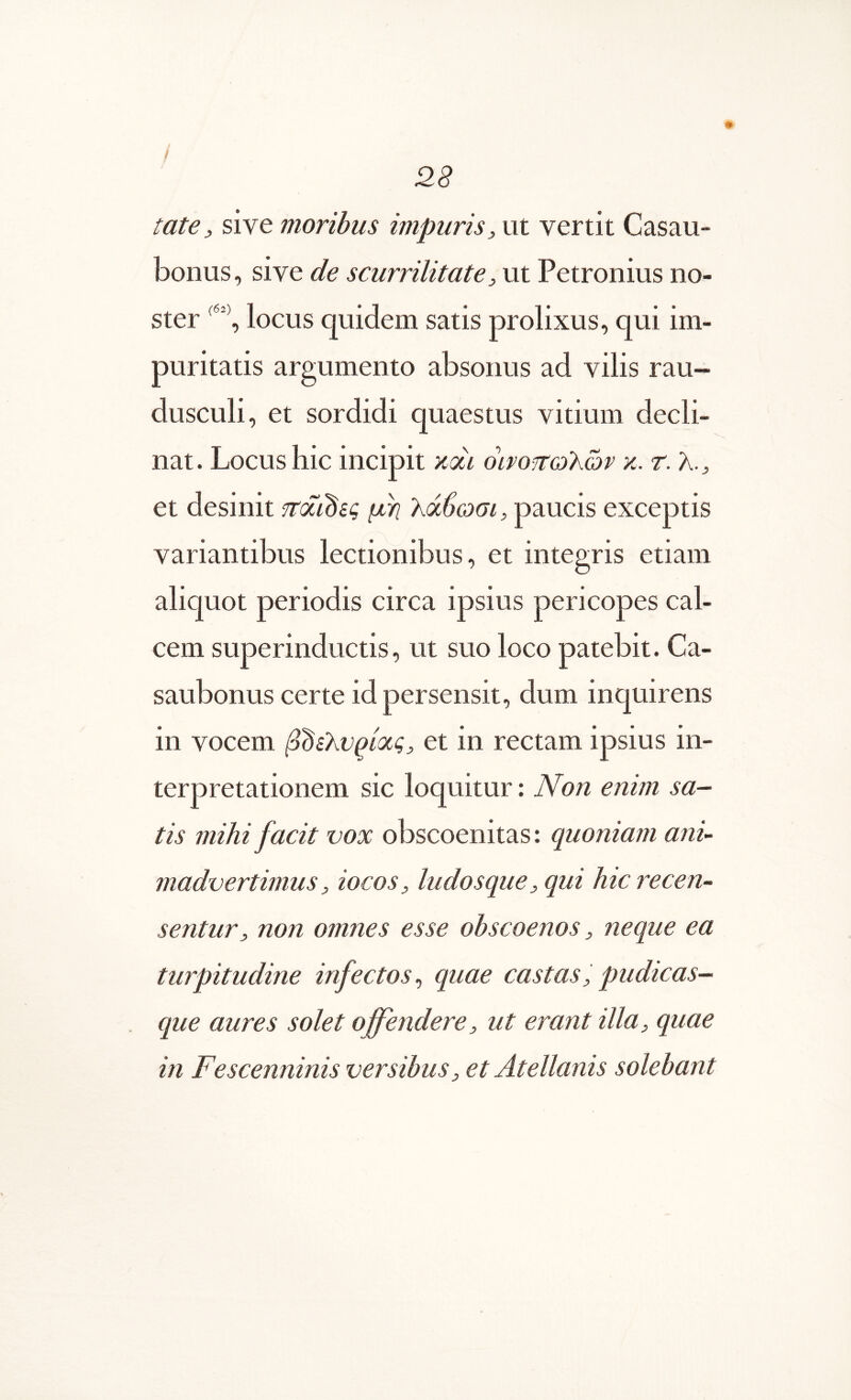 / / 28 tate, sive moribus impuris, ut vertit Casau- bonus, sive de scurrilitate, ut Petronius no- ster locus quidem satis prolixus, qui im- puritatis argumento absonus ad vilis rau- dusculi, et sordidi quaestus vitium decli- nat . Locus hic incipit ndi οινοίτωΚών κ. r. λ. ^ et desinit ιτόίι^ίς μη λάβωσι, paucis exceptis variantibus lectionibus, et integris etiam aliquot periodis circa ipsius pericopes cal- cem superinductis, ut suo loco patebit. Ca- saubonus certe id persensit, dum inquirens in vocem ββελυρίας, et in rectam ipsius in- terpretationem sic loquitur: Non enim sa- tis mihi facit vox obscoenitas: quoniam ani- madvertimus, iocos, ludosque, qui hic recen- sentur, non omnes esse obscoenos, neque ea turpitudine infectos^ quae castas, pudicas- que aures solet offendere, ut erant illa, quae in Fescenninis versibus, et Atellanis solebant