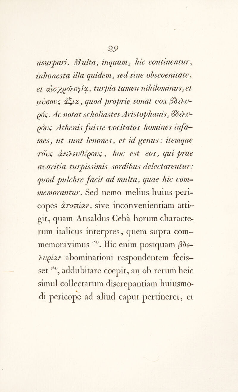 usurpari. Multa, inquam, hic continentur, inhonesta illa quidem, sed sine ohscoenitate, et αιαχρολογιοί, turpia tamen nihilominus, et μύσονς ά^κχ, quod proprie sonat vox β^ίΚυ- QOQ. Ac notat scholiastes Aristophanis, Qovi; Athenis fuisse vocitatos homines infa- mes, ut sunt lenones, et id genus: itemque τους QLVikwdiqovq, hoc est eos, qui prae avaritia turpissimis sordibus delectarentur: quod pulchre facit ad multa, quae hic com- memorantur. Sed nemo melius huius peri- copes xtomxv, sive inconvenientiam atti- git , quam Ansaldus Ceba horum characte- rum italicus interpres, quem supra com- memoravimus Hic enim postquam Tyvqiocp abominationi respondentem fecis- set addubitare coepit, an ob rerum heic simul collectarum discrepantiam huiusmo- di pericope ad aliud caput pertineret, et