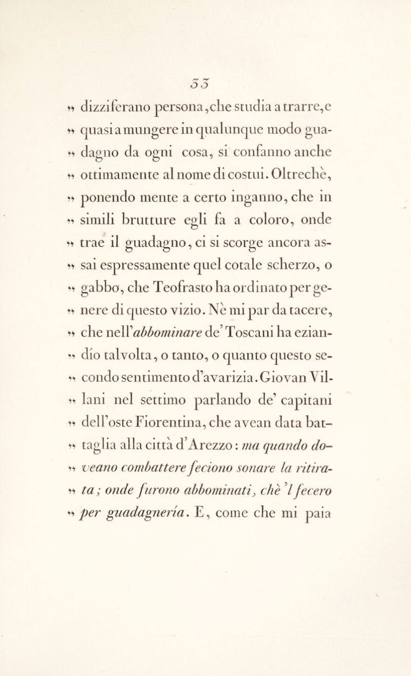 55 dizziferano persona,clie studia atrarre,e quasi a mungere in qualimque modo gua- dagoo da ogni cosa, si confaiino anclie Ii ottimameiite alnomedicostui.Oltreche, >> ponendo mente a certo inganno, che in simili brutture egli fa a coloro, onde ii trae il guadagno, ci si scorge ancora as- ii sai espressamente quel cotale scherzo, o ii gabbo, che Teofrasto ha ordinato per ge- nere di questo vizio. Ne mi par da tacere, che neWabbominare de’ Toscani ha ezian- dio talvolta, o tanto, o quanto questo se- ii condo sentimento cFavarizia. Giovan Vil- ii lani nel settimo pariando de’ capitani ii deir oste Fiorentina, che avean data bat- taglia alia citta d Arezzo: ?ua quando do- ii veano combattere feciono sonare la ritira- ii ta; onde furono abbommati, che d fecero