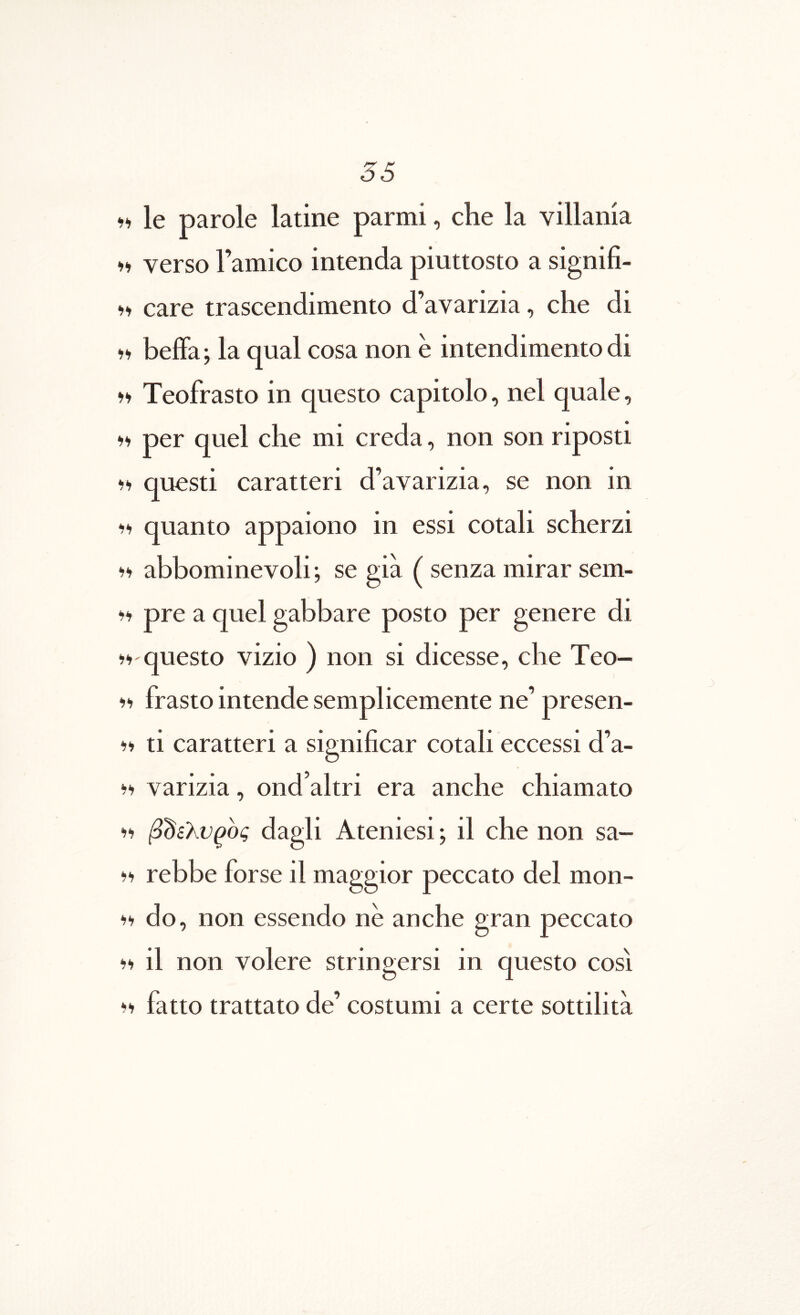 <α le parole latine parmi, che la villania II verso Famico intenda piuttosto a signifi- M care trascendimento d’aYarizia, che di »» beffa; la qual cosa non e intendimento di »» Teofrasto in questo capitolo, nel quale, ·)>) per quel che mi creda, non son riposti questi caratteri d’avarizia, se non in i‘> quanto appaiono in essi cotali scherzi abbominevoli; se gia ( senza mirar sem- li pre a quel gabbare posto per genere di i-» questo vizio ) non si dicesse, che Teo- frasto intende semplicemente ne’ presen- ti caratteri a significar cotali eccessi d’a- varizia, ond altri era anche chiamato ‘II β^ελνρος dagli Ateniesi; il che non sa- i‘i rebbe forse il maggior peccato dei mon- do, non essendo ne anche gran peccato 11) il non volere stringersi in questo cosi Ii fatto trattato de’ costumi a certe sottilita