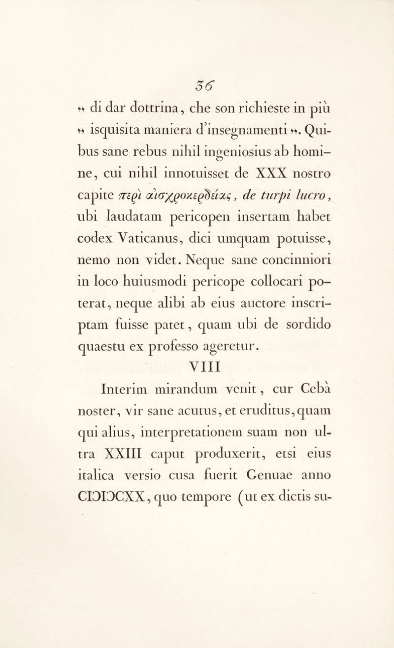 56” di dar dottrina, che son ricliieste in piii fi isquisita maniera d’insegnamenti Qui- bus sane rebus nihil ingeniosius ab homi- ne, cui nihil innotuisset de XXX nostro capite aiax^oxe^dsioig, de turpi lucro, ubi laudatam pericopen insertam habet codex Vaticanus, dici umquam potuisse, nemo non videt. Neque sane concinniori in loco huiusmodi pericope collocari po- terat, neque alibi ab eius auctore inscri- ptam fuisse patet, quam ubi de sordido quaestu ex professo ageretur. VIII Interim mirandum venit, cur Ceba noster, vir sane acutus, et eruditus,quam qui alius, interpretationem suam non ul- tra XXIII caput produxerit, etsi eius italica versio cusa fuerit Genuae anno CIGI3CXX, quo tempore (ut ex dictis su-