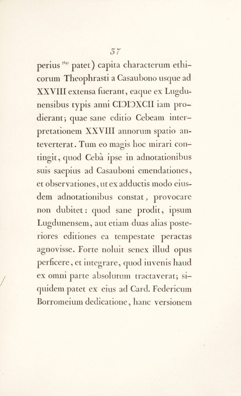 perius patet) capita characterum ethi- corum Theophrasti a Casaubono usque ad XXVIII extensa fuerant, eaque ex Lugdu- nensibus typis anni CITIDXCII iam pro- dierant; quae sane editio Cebeam inter- pretationem XXVIII annorum spatio an- teverterat. Tum eo magis hoc mirari con- tingit, quod Ceba ipse in adnotationibus suis saepius ad Casauboni emendationes, et observationes, ut ex adductis modo eius- dem adnotationibus constat, provocare non dubitet: quod sane prodit, ipsum Lugdunensem, aut etiam duas alias poste- riores editiones ea tempestate peractas agnovisse. Forte noluit senex illud opus perficere, et integrare, quod iuvenis haud ex omni parte absolutum tractaverat; si- quidem patet ex eius ad Card. Federicum Borromeium dedicatione, hanc versionem