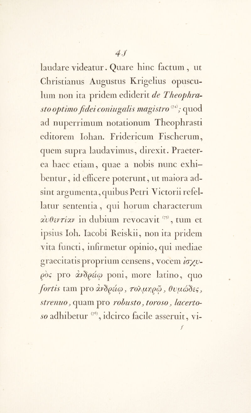 4-1 laudare videatur. Quare hiuc factum , ut Christianus Augustus Krigelius opuscu- lum non ita pridem ediderit de Theophra- sto optimo fidei coniugalis magistro quod ad nuperrimum notationum Theophrasti editorem Iohan. Fridericum Fischerum, quem supra laudavimus, direxit. Praeter- ea haec etiam, quae a nobis nunc exhi- bentur, id efficere poterunt, ut maiora ad- sint argumenta, quibus Petri Victorii refel- latur sententia, qui horum characterum ocvdsprixr in dubium revocavit , tum et ipsius Ioh. iacobi Reiskii, non ita pridem vita functi, infirmetur opinio, qui mediae graecitatisproprium censens, vocem ισχυ- ρός pro ocv^QiicD poni, more latino, quo fiortis tam pro χν^^άω, tohgwcj, θυμώδες, strenuo, quam pro robusto, toroso, lacerto- so adhibetur idcirco facile asseruit, vi- /