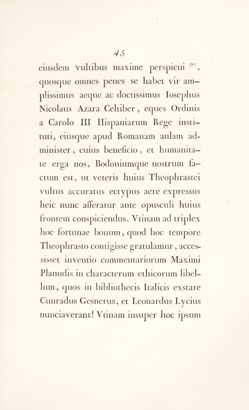 eiusdem vultibus maxime perspicui quosque omnes penes se habet vir am- plissimus aeque ac doctissimus losephus Nicolaus Azara Celtiber, eques Ordinis a Carolo III Hispaniarum Rege insti- tuti, eiusque apud Romanam aulam ad- minister , cuius beneficio, et humanita- te erga nos, Bodoniumque nostrum fa- ctum est, ut veteris huius Theophrastei vultus accuratus ectypus aere expressus heic nunc afferatur ante opusculi huius frontem conspiciendus. Vtinam ad triplex hoc fortunae bonum, quod hoc tempore Theophrasto contigisse gratulamur, acces- sisset inventio commentariorum Maximi Planudis in characterumj^ ethicorum libel- lum, quos in bibliothecis Italicis exstare Cunradus Gesnerus, et Leonardus Lycius nunciaverant! Vtinam insuper hoc ipsum