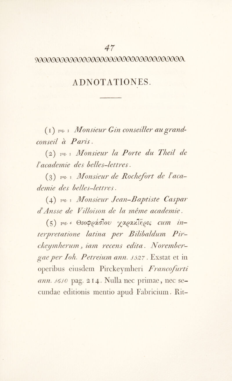 ADNOTATIONES. IB (1) p^g· 3 Monsieur Gin conseiller augrand'· conseil a Paris. (2) pig· 3 Monsieur Ia Porte du Theil de ΐacademie des belles-lettres. (3) p^g* 3 ortszeur de i^loclxe^^^ort de I aca deznie des belles-lettres. (4) pag· 3 Mionsieur Jean—Baptiste Caspar dAnsse de Villoison de la mime acadeznie. (5) pag.« Θ5οψρά(τΙον ‘γοίριχχΐΐιρίς curn in- terpretatione latina per Bilibaldum Pir- ckeyznherum, iam recens edita. Norember- gaeper Ioh. Petreium ann. J0Z7. Exstat et in operibus eiusdem Pirckeymheri Francofurti ann. J6J0 pag. 214. Nulla nec primae, nec se- cundae editionis mentio apud Fabricium. Rit-