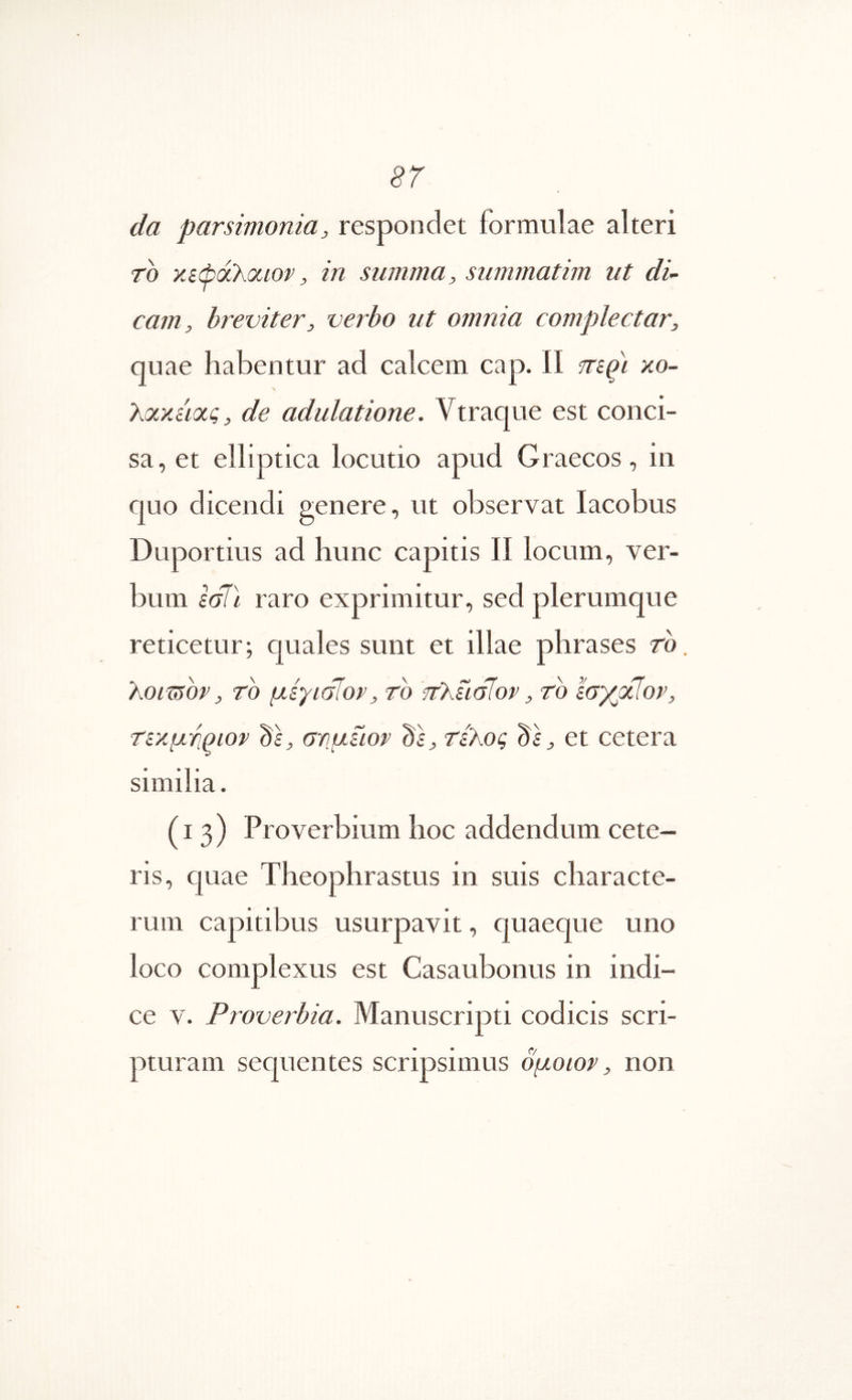 da parsimonia, respondet iormulae alteri To χίώά\θίΐον, in summa, summatim ut di- cam, breviter, verbo ut omnia complectar, quae habentur ad calcem cap. II mqi xo- λοίχύοίς, de adulatione. Vtraque est conci- sa , et elliptica locutio apud Graecos, in quo dicendi genere, ut observat lacobus Duportius ad hunc capitis II locum, ver- bum lal\ raro exprimitur, sed plerumque reticetur; quales sunt et illae phrases rb. txomov, TO μίγίόϊον, το 'ττλίισίον, το ϊσγμίον, Τίχμτιριον ds, σνμίίορ ds, τίλος ds, et cetera similia. (13) Proverbium hoc addendum cete- ris, quae Theophrastus in suis characte- rum capitibus usurpavit, quaeque uno loco complexus est Casaubonus in indi- ce V. Proverbia. Manuscripti codicis scri- pturam sequentes scripsimus ομοιον, non