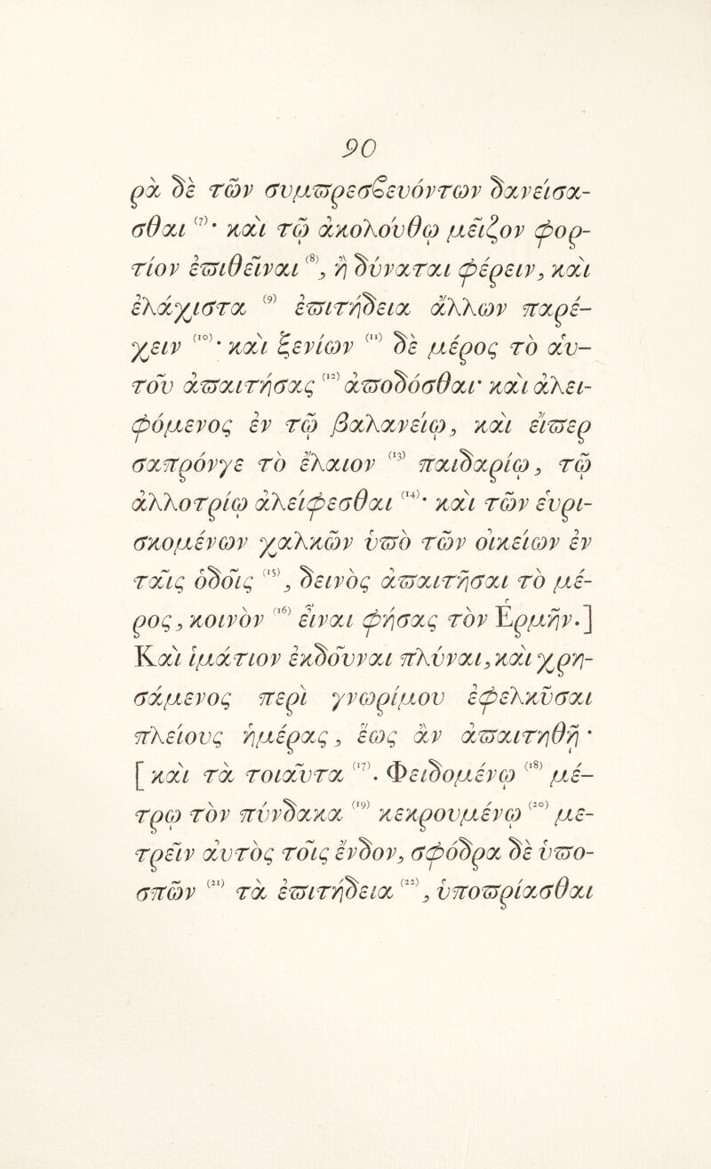 ρχ ds των (7νμ^ρε(τζενόντο)ν ^χ^νεισχ- ΰθχΛ ηχί τώ ακολουθώ μειζον ψορ- / *) /} ^ (8) !)\ S^ >' 5 ^ ^ Τίον ετΐΐυεινχί ^ ύ\ οννχτχα φερειν^ κχλ ελχγμ^τχ εΊΤίΤτ^ειχ άλλων ΐΐχρέ- γβίν ξενίων '^ε μέρος το αυ- τόν azyauT7i(ya.q άτνο^όαΘατ και αλει- βόμενος εν τω βαλανεϊω, και έΪΊΤερ (Τα^ρόνγε το έλαιον ηαίόαρίω, τω άλλοτρίω αλεϊφεσθαι και των ευρι- (Γκομένων γαέλκών υ^ετο των οικείων εν ταας 000ίς δεινός a.TSauT‘?\6au το μέ- ρος^ κοινόν είναι φ>ησας τον Έ,ρμηνβ Κίζ) Ιμάτιον έκόόυναα ιτλυναμ και χρϊ]- (Τάμενος ττερί γνο^ρίμ^ου έψελκυσαι τΐλείους ιημέρας, έως αν άζταιτηθ^ * [ και τα τοιαΟυτα. Φε^ομένορ με- τρώ τον 'Τΐϋνόακα.κεκρουμένω με- τρειν αυτός τόις έν'όον, 6ώό^ρα ^έ ϋ^ο- στών τα έτ^ιττ^εια^^^,υττοΊτρία.αθαι
