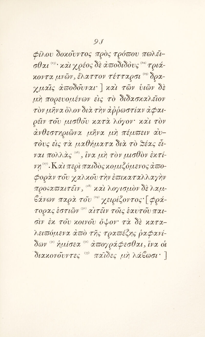 9J ώιΚον ^οκονντος ηωΚίι- ύθσα · κάί χ^εος ds ά^ϋτο^ι^όνς τ^ίά- κοντχ μνών, ε'ΚοίΤΤον τέττοί^ΰ^ί ^ρχ- χμχις x^o^dvrxr ] κχι των υιών ds μτ] τΐορευομένων εις το ^ί^χ(7κχΚειον τον μηνχ δλον διοο τ^ν άρρωιττίχν άφχι- ρειν τον μΐύθον κχτχ λόγον' kxu τον άνθεατϊΐριώνχ. μηνχ μό ττέμττειν <χν- τόνς ε\ς τχ μχθήμχτχ. ’όιχ το ^έχς ει- νχι πολλχς ϊνχ μη τον μκτθόν έκτί- νρ Κ(Χί 9Τερϊ ?τχί0ός κομιζόμενος χττο- ψορχν τον χχΧκόν την ετνικχτχλλχγην τΐροζχ.ΊοΧίτειν, KXU λογισμόν dk λχμ- <οχνων jrxpx τον χειρίζοντος’Ι^φρχ- τορχς εστιών χιτειν τόις εχντόν τχι- σιν εκ τον κοινόν ό^ον τχ κχτχ.- λειτνόμενχ xtjo της τρχτϊέίςης ρχ,φχνί- ^ων ημίσεχ, χτνογρχψεσθχμ ϊνχ οϊ 'όιχ.κονόνντες Ή:χΐ0ες μη λχ^ωσΐ' ]
