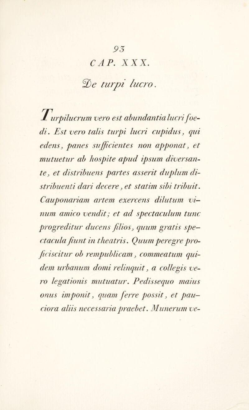 CAP, XXX, 3)e turpi lucro. jL urpilucrum vero est abundantia lucri foe- di. Est vero talis turpi lucri cupidus, qui edens, panes sufficientes non apponat, et mutuetur ab hospite apud ipsum diversan- te, et distribuens partes asserit duplum di- stribuenti dari decere, et statim sibi tribuit. Cauponariam artem exercens dilutum vi- num amico vendit; et ad spectaculum tunc progreditur ducens filios, quum gratis spe- ctacula fiunt in theatris. Quum peregre pro- ficiscitur ob rempublicam, commeatum qui- dem urbanum domi relinquit, a collegis ve- ro legationis mutuatur. Pedissequo maius onus imponit, quam ferre possit, et pau- ciora aliis necessaria praebet. Munerum ve-