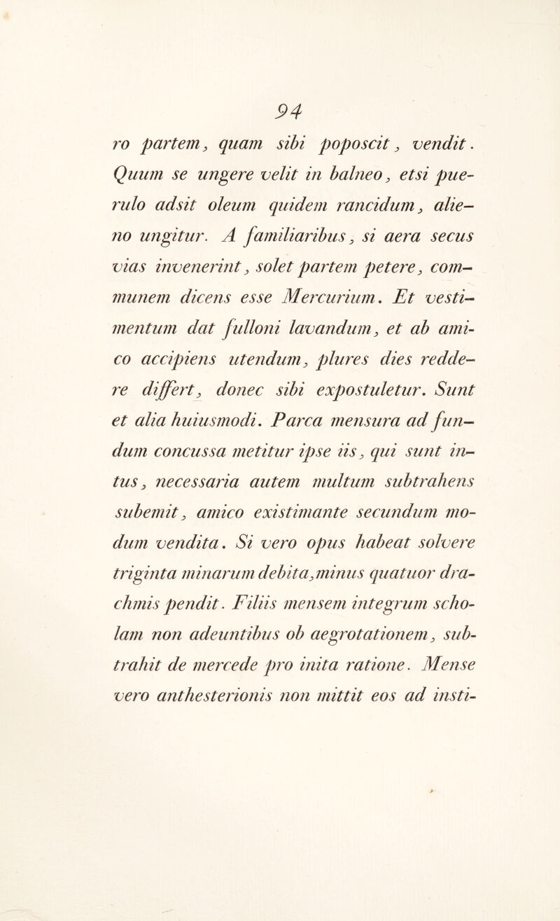 ro partem, quam sibi poposcit, vendit. Quum se ungere velit in balneo, etsi pue- rulo adsit oleum quidem rancidum, alie- no ungitur. A familiaribus, si aera secus vias invenerint, solet partem petere, com- munem dicens esse Mercurium. Et vesti- mentum dat fulloni lavandum, et ab ami- co accipiens utendum, plures dies redde- re differt^ donec sibi expostuletur. Sunt et alia huiusmodi. Parca mensura ad fun- dum concussa metitur ipse iis, qui sunt in- tus, necessaria autem multum subtrahens subemit, amico existimante secundum mo- dum vendita. Si vero opus habeat solvere triginta minarum debita,minus quatuor dra- chmis pendit. Filiis mensem integrum scho- lam non adeuntibus ob aegrotationem, sub- trahit de mere e de pro inita ratione. Mense vero anthesterionis non mittit eos ad insti-