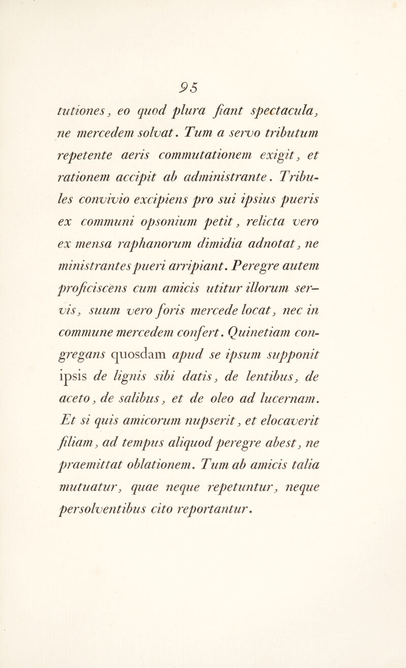 tutiones, eo quod plura fiant spectacula, ne mercedem solvat. Tum a servo tributum repetente aeris commutationem exigit, et rationem accipit ab administrante. Tribu^· les convivio excipiens pro sui ipsius pueris ex communi opsonium petit, relicta vero ex mensa raphanorum dimidia adnotat, ne ministrantes pueri arripiant. Peregre autem proficiscens cum amicis utitur illorum ser- vis, suum vero foris mercede locat, nec in commune mercedem confert. Quinetiam con- gregans quosdam apud se ipsum supponit ipsis de lignis sibi datis, de lentibus, de aceto, de salibus, et de oleo ad lucernam. Et si quis amicorum nupserit, et elocaverit filiam, ad tempus aliquod peregre abest, ne praemittat oblationem. Tum ab amicis talia mutuatur, quae neque repetuntur, neque persolventibus cito reportantur.