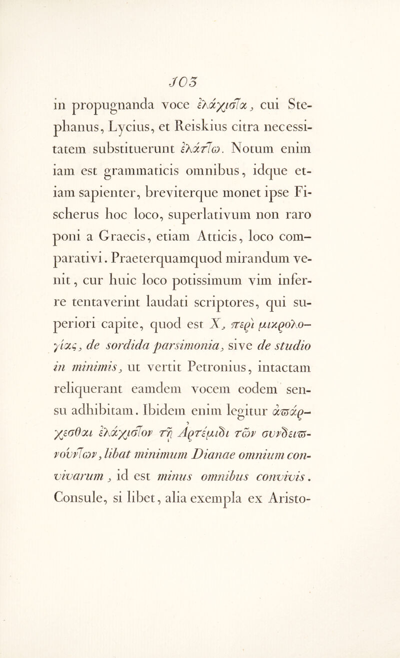 J05 in propugnanda voce ελάχισΊοί^, cui Ste- phanus, Lycius, et Reiskius citra necessi- tatem substituerunt ελάτΊω. Notum enim iam est grammaticis omnibus, idque et- iam sapienter, breviterque monet ipse Fi- scherus hoc loco, superlativum non raro poni a Graecis, etiam Atticis, loco com- parativi. Praeterquamquod mirandum ve- nit , cur huic loco potissimum vim infer- re tentaverint laudati scriptores, qui su- periori capite, quod est ψΐε^ι μικ^ο^ο- γίας, de sordida parsimonia, si ve de studio 111 minimis, ut vertit Petronius, intactam reliquerant eamdem vocem eodem sen- su adhibitam. Ibidem enim legitur άίίίάρ- I χεσθοα ελάχισϊορ Α^τεμι^ι των ονν^ειτί- νοννΊων, libat minimum Dianae omnium con- vivarum , id est minus omnibus convivis. Consule, si libet, alia exempla ex Aristo-
