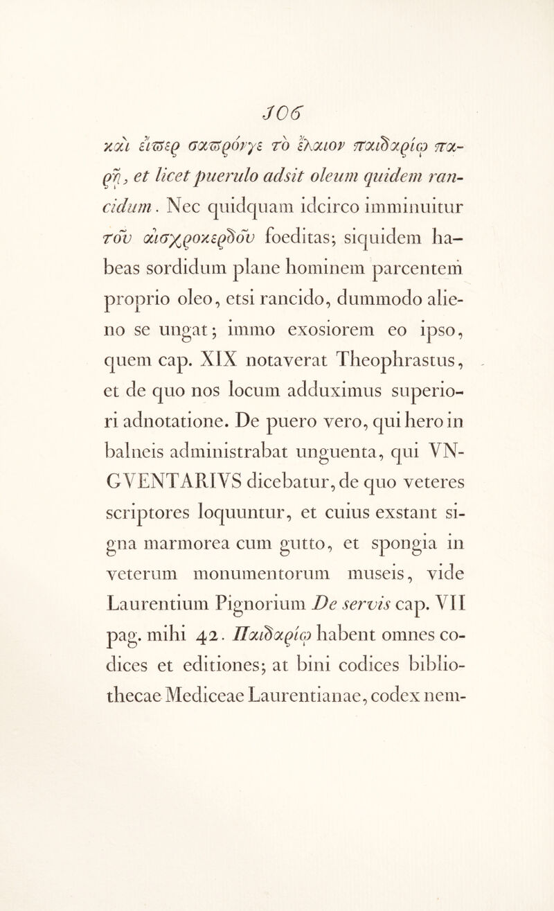 και σοίΐΰ^όργε το thociov fTOiidapicj noL- qri, et licet puerulo adsit oleum quidem ran- cidum . Nec qiiidqiiam idcirco imminuitur του QciaxQOXiq^dv foeditas; siquidem ha- beas sordidum plane hominem parcentem proprio oleo, etsi rancido, dummodo alie- no se ungat; immo exosiorem eo ipso, quem cap. XIX notaverat Theophrastus, et de quo nos locum adduximus superio- ri adnotatione. De puero vero, qui hero in balneis administrabat unguenta, qui VN- GVENTARIVS dicebatur, de quo veteres scriptores loquuntur, et cuius exstant si- gna marmorea cum gutto, et spongia in veterum monumentorum museis, vide Laurentium Pignorium De servis cap. VII pag. mihi 42. habent omnes co- dices et editiones; at bini codices biblio- thecae Mediceae Laurentianae, codex nem-