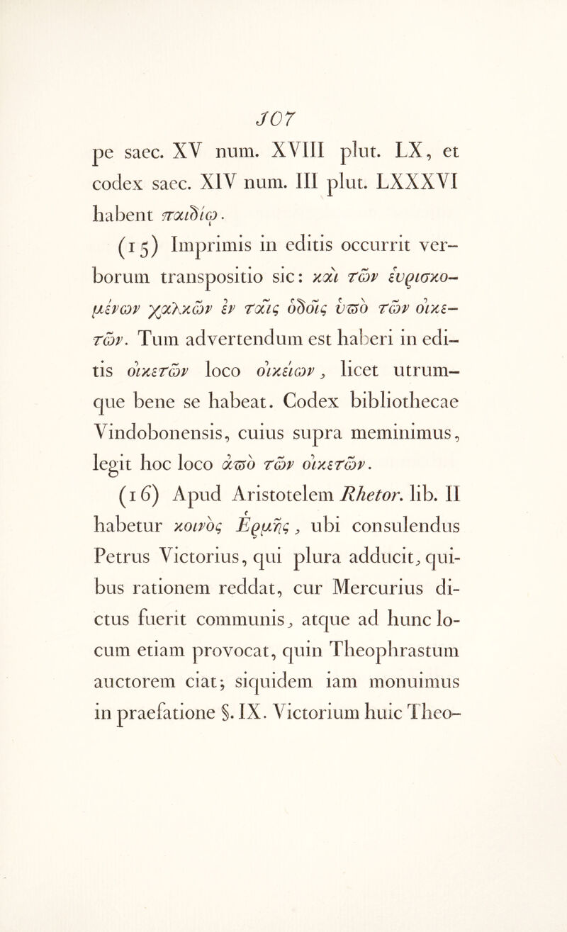 J07 pe saec. XV num. XVIII plut. LX, et codex saec. XIV num. III plut. LXXXVI habent fraidio. (15) Imprimis in editis occurrit ver- borum transpositio sic: xoci των ίν^ισκο- μίνων γμΚχών h tcTiq oddig usto ror οικε- τών. Tum advertendum est haberi in edi- tis όίκετών loco oiyJiqv , licet utrum- que bene se habeat. Codex bibliothecae Vindobonensis, cuius supra meminimus, legit hoc loco asro των οιχετών. (16) Apud Aristotelem Rhetor, lib. II habetur κοινος Ερμης ^ ubi consulendus Petrus Victorius, qui plura adducit^ qui- bus rationem reddat, cur Mercurius di- ctus fuerit communis ^ atque ad hunc lo- cum etiam provocat, quin Theophrastum auctorem ciat·, siquidem iam monuimus