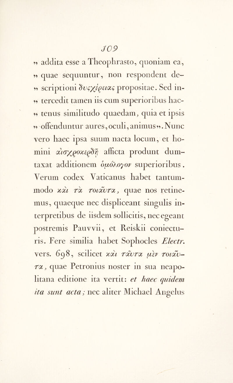 J09 •>‘1 addita esse a Theophrasto, quoniam ea, <)>> quae sequuntur, non respondent de- scriptioni propositae. Sed in- tercedit tamen iis cum superioribus hac- tenus similitudo quaedam, quia et ipsis oiFenduntur aures, oculi, animus. Nunc vero haec ipsa suum nacta locum, et ho- mini afficta produnt dum- taxat additionem ομόλογον superioribus. Verum codex Vaticanus habet tantum- modo KOLi Toc TonxvToc, quae nos retine- mus, quaeque nec displiceant singulis in- nec egeant postremis Pauvvii, et Reiskii coniectu- ris. Fere similia habet Sophocles Electr. vers. hqS, scilicet κάι Tocvroc μεν τοιοΐν- roc, quae Petronius noster in sua neapo- litana editione ita vertit: et haec quidem ita sunt acta; nec aliter Michael Angelus terpretibus de iisdem sollicitis.