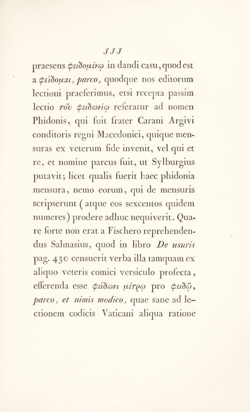 JJ3 praesens φει^ομίρφ in dandi casu, quod est Ά φεϊ^ομοα, parcoj, quodque nos editorum lectioni praeferimus, etsi recepta passim lectio rov φεί^ωρίω referatur ad nomen Phidonis, qui fuit frater Carani Argivi conditoris regni Macedonici, quique men- suras ex veterum iide invenit, vel qui et re, et nomine parcus fuit, ut Sylburgius putavit; licet qualis fuerit liaec phidonia mensura, nemo eorum, qui de mensuris scripserunt ( atque eos sexcentos quidem numeres) prodere adhuc nequiverit. Qua- re forte non erat a Fischero reprehenden- dus Salmasius, quod in libro De usuris pag. 430 censuerit verba illa tamquam ex aliquo veteris comici versiculo profecta, efferenda esse φε'ιΒωη μετ^ω pro φειΒω^ parco, et nimis modico, quae sane ad le- ctionem codicis Vaticani aliqua ratione