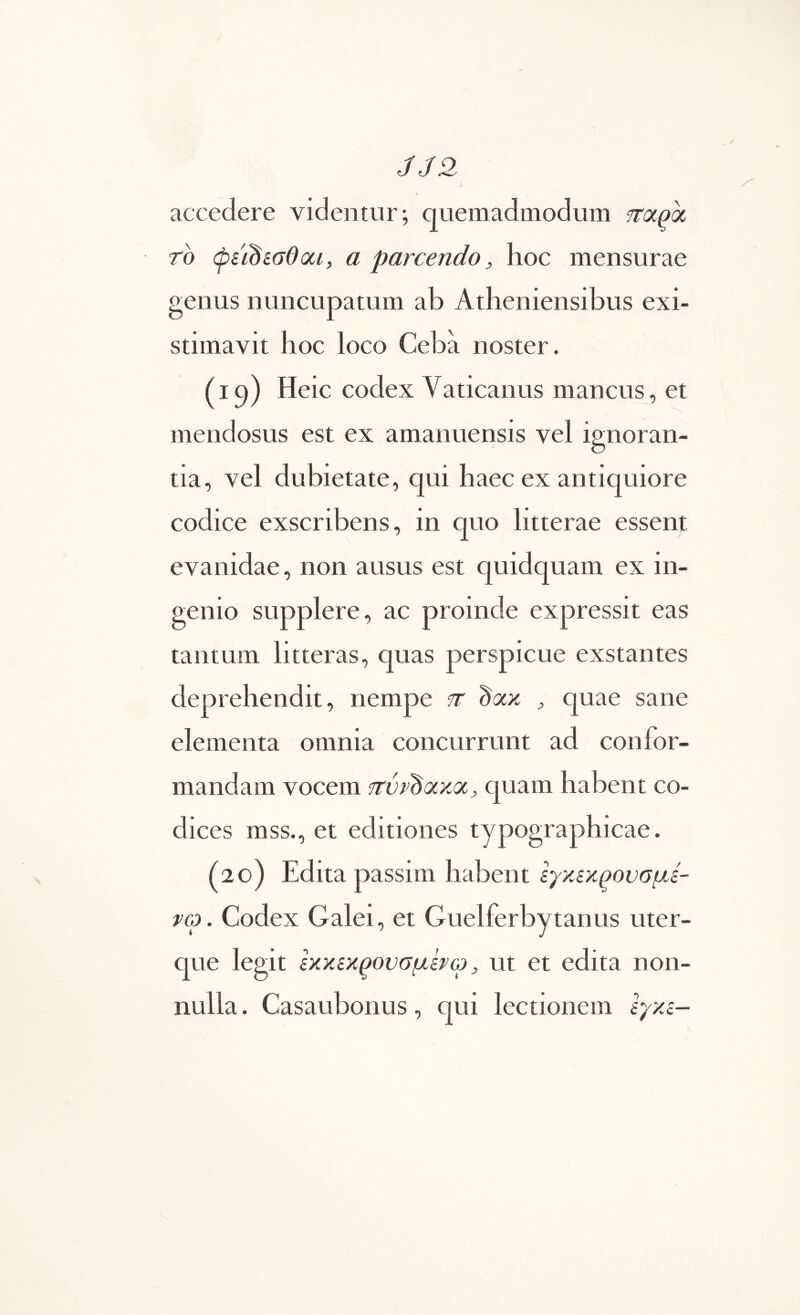 JJ2 5 accedere videntur; quemadmodum frapot rb (pstbiGdoci, a parcendo, hoc mensurae genus nuncupatum ab Atheniensibus exi- stimavit hoc loco Ceba noster. (iq) Heic codex Vaticanus mancus, et mendosus est ex amanuensis vel ignoran- tia, vel dubietate, qui haec ex antiquiore codice exscribens, in quo litterae essent evanidae, non ausus est quidquam ex in- genio supplere, ac proinde expressit eas tantum litteras, quas perspicue exstantes deprehendit, nempe tt b<xyi , quae sane elementa omnia concurrunt ad confor- mandam vocem TrvvbotxQc, quam habent co- dices mss., et editiones typographicae. (20) Edita passim habent εγκίκρονσμε- vco. Codex Galei, et Guelferbytanus uter- que legit εκκεκ^ουσμενω, ut et edita non- nulla . Casaubonus, qui lectionem εγκε-