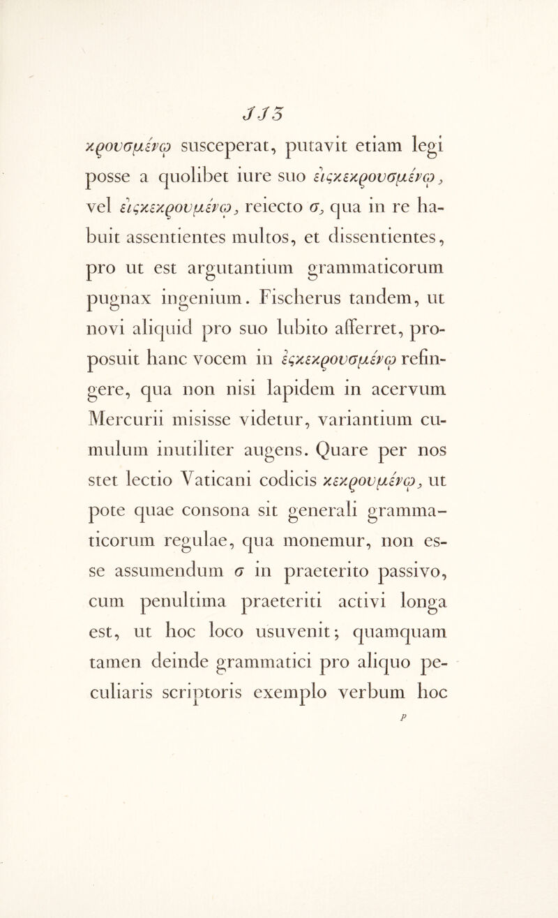 χξουσμίνω susceperat, putavit etiam legi posse a quolibet iure suo ειςχεκ^ουσμίνω, vel ίιςχίχ^ουμίνω, reiecto σ, qua in re ha- buit assentientes multos, et dissentientes, pro ut est argutantium grammaticorum pugnax ingenium. Fischerus tandem, ut novi alicjuid pro suo lubito afferret, pro- posuit hane vocem in Ιςχεχ^ονσμέτω refin- gere, qua non nisi lapidem in acervum Mercurii misisse videtur, variantium cu- mulum inutiliter augens. Quare per nos stet lectio Vaticani codicis κεχρονμενω^ ut pote quae consona sit generali gramma- ticorum regulae, qua monemur, non es- se assumendum σ in praeterito passivo, cum penultima praeteriti activi longa est, ut hoc loco usuvenit; quamquam tamen deinde grammatici pro aliquo pe- culiaris scriptoris exemplo verbum hoc