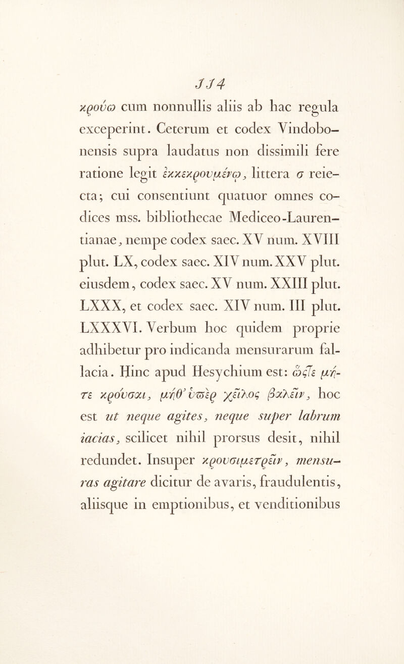 JJ4 κ^ούω cum nonnullis aliis ab hac regula exceperint. Ceterum et codex Vindobo- nensis supra laudatus non dissimili fere ratione legit εκκεκρουμίτω, littera σ reie- cta; cui consentiunt quatuor omnes co- dices mss. bibliothecae Mediceo-Lauren- tianae^ nempe codex saec. XV num. XVIII plut. LX, codex saec. XIV num. XXV plut. eiusdem, codex saec. XV num. XXIII plut. LXXX, et codex saec. XIV num. ΓΙΙ plut. LXXXVI. Verbum lioc quidem proprie adhibetur pro indicanda mensurarum fal- lacia. Hinc apud Hesychium est; ως7ε μή- τε xpovaoti, μγιθ’υτΰε^ χείλος βχλίιν, hoc est ut neque agites, neque super labrum iacias, scilicet nihil prorsus desit, nihil redundet. Insuper κ^ονσιμετρίιρ, mensu^ 7^as agitare dicitur de avaris, fraudulentis, aliisque in emptionibus, et venditionibus