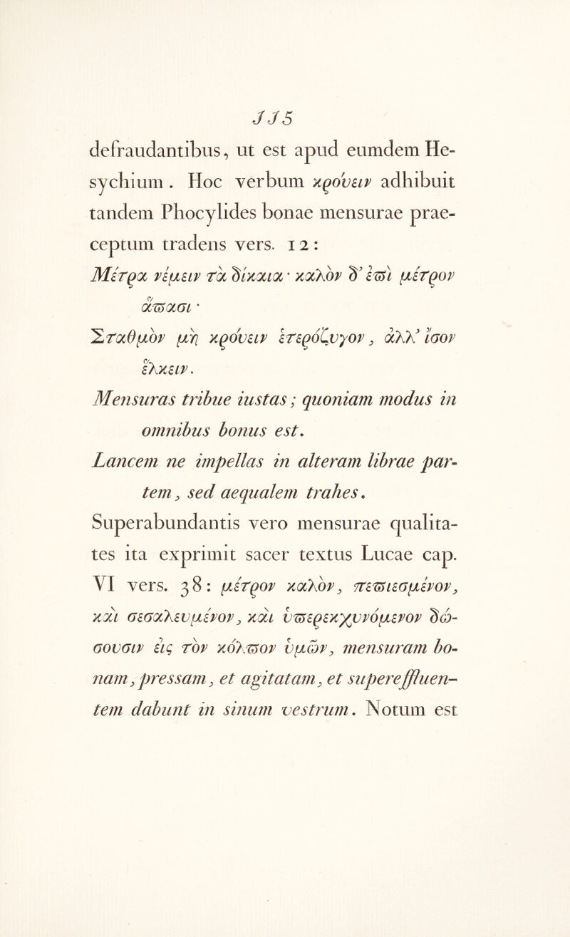 defraudantibus, ut est apud eumdem He- sycbium. Hoc verbum ■aqovuv adhibuit tandem Phocylides bonae mensurae prae- ceptum tradens vers. 12: Μίτροί νίμίΐν tOL dixocioi ' καλόν d' i^l μίτρον d-uiauL · Έταθμον μη κρσνειν ετερόζνγον, άλλ ίσον ελκειν. Mensuras tribue iustas; quoniam modus in omnibus bonus est. Lancem ne impellas in alteram librae par- tem:, sed aequalem trahes. Superabundantis vero mensurae qualita- tes ita exprimit sacer textus Lucae cap. VI vers. 38: μετρον καλόνj π'ετ5ΐεσμενον, και σεσαλενμενον, και ντ5ερεκ)(ρνόμενον dd- σονσιν εις τον κόλΊ^ον υμών, mensuram bo- nam, pressam, et agitatam, et supereffluen- tem dabunt in sinum vestrum. Notum est