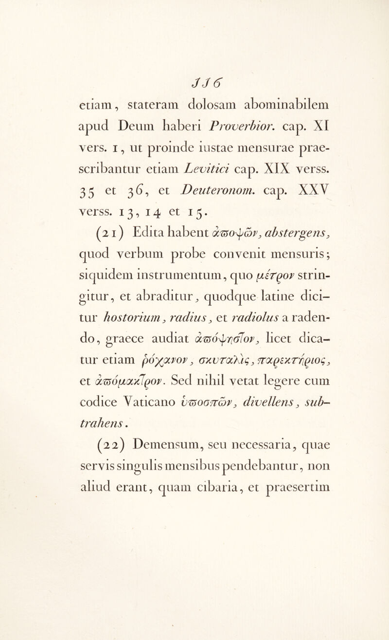 JJ6 etiam, stateram dolosam abominabilem apud Deum haberi Proverbior. cap. XI vers. I, ut proinde iustae mensurae prae- scribantur etiam Levitici cap. XIX verss. 35 et 3b, et Deuteronorn. cap. XXV verss. 13, 14 et 15. (21) Edita habent abstergens, quod verbum probe convenit mensuris; siquidem instrumentum, quo μίτ^ον strin- gitur, et abraditur^ quodque latine dici- tur hostorium, radius, et radiolus a raden- do, graece audiat , licet dica- tur etiam ρόγμνον, σχντοίΚις, τταρίχττιριος, et ά^όμοίκΊρορ. Sed nihil vetat legere cum codice Vaticano υΊ5οο·πών, divellens, sub- trahens . (22) Demensum, seu necessaria, quae servis singulis mensibus pendebantur, non aliud erant, quam cibaria, et praesertim