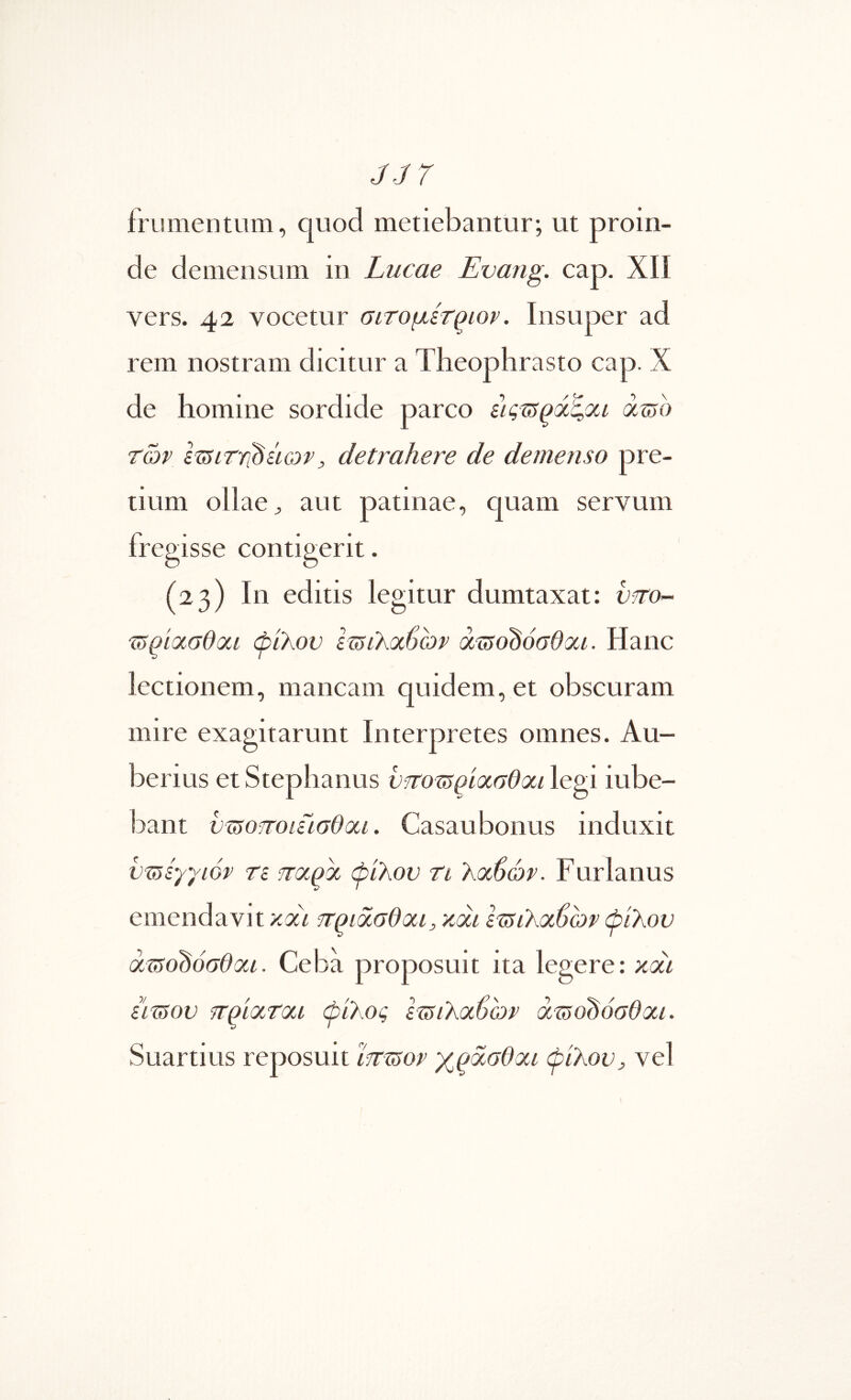 JJ7 frumentum, quod metiebantur; ut proin- de demensum in Lucae Evang. cap. Xli vers. 42 vocetur αιτομίτ^ιον. Insuper ad rem nostram dicitur a Theophrasto cap. X de homine sordide parco iiq^SQdt,oti amo τών ImiTYi^iicov, detrahere de demenso pre- tium ollae ^ aut patinae, quam servum fregisse contigerit. (23) In editis legitur dumtaxat: utto- mqKXGdoLi φίλον Ιζδίλαβωρ amodoGdai. Hanc lectionem, mancam quidem, et obscuram mire exagitarunt Interpretes omnes. Au- berius et Stephanus υττοτ^ρίασθαι legi iube- bant νό5οποίίίσΘοίΐ. Casaubonus induxit vmiyyior τε παρα φίλον ti λοώών. Furianus emendavit y.di πριασθαι, xai Ι^ιλοώων φίλον dmodoGdoii. Ceba proposuit ita legere: xcci iimov πρίατοα φίλος Ιτ^ιλοώων amdhoGdoa. Suartius reposuit mmov XQocGdoa φίλον, vel