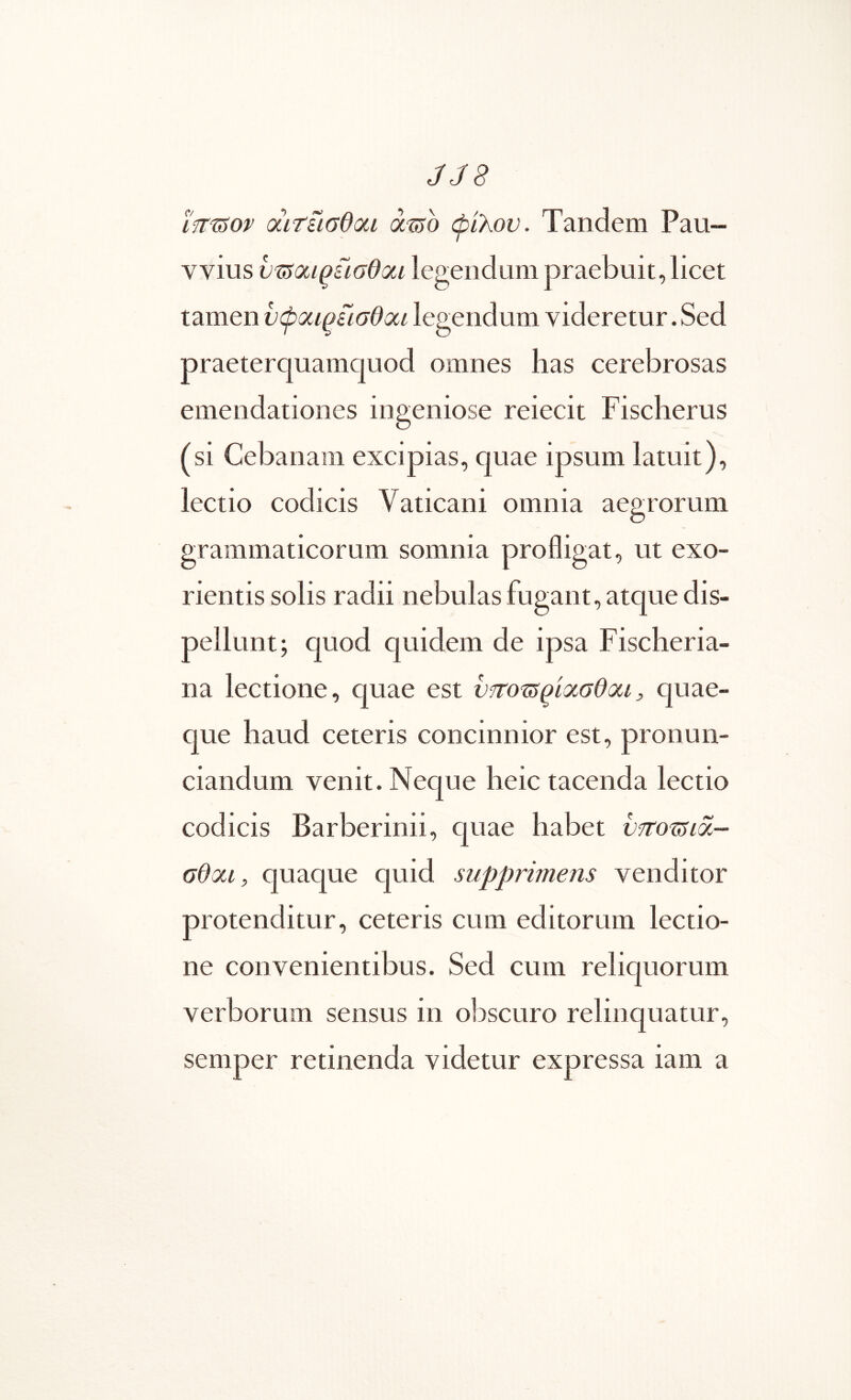 JJ8 ϊίΐ'^ον (χιτίισθαι ά^ο ώιλον. Tandem Pau— vvius υτ5<χΐζίισθοίΐ legendum praebuit, licet tamen νφοίΐ^ίισθαι legendum videretur. Sed praeterquamquod omnes has cerebrosas emendationes ingeniose reiecit Fischerus (si Cebanam excipias, quae ipsum latuit), lectio codicis Vaticani omnia aegrorum grammaticorum somnia profligat, ut exo- rientis solis radii nebulas fugant, atque dis- pellunt; quod quidem de ipsa Fisclieria- na lectione, quae est ν?το^ίρί(χσΘ(Χΐj, quae- que haud ceteris concinnior est, pronun- ciandum venit. Neque heic tacenda lectio codicis Barberinii, quae habet νποτ5ΐοί- σθαι, quaque quid supprimens venditor protenditur, ceteris cum editorum lectio- ne convenientibus. Sed cum reliquorum verborum sensus in ol^scuro relinquatur, semper retinenda videtur expressa iam a