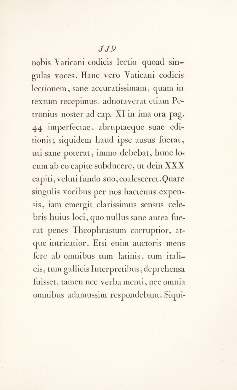 JJ9 nobis Vaticani codicis lectio quoad sin- gulas voces. Hanc vero Vaticani codicis lectionem, sane accuratissimam, quam in textum recepimus, adnotaverat etiam Pe- tronius noster ad cap. XI in ima ora pag. 44 imperfectae, abruptaeque suae edi- tionis; siquidem haud ipse ausus fuerat, uti sane poterat, immo debebat, hunc lo- cum ab eo capite subducere, ut dein XXX capiti,veluti fundo suo,coalesceret.Quare singulis vocibus per nos hactenus expen- sis, iam emergit clarissimus sensus cele- bris huius loci, quo nullus sane antea fue- rat penes Theophrastum corruptior, at- que intricatior. Etsi enim auctoris mens fere ab omnibus tum latinis, tum itali- cis, tum gallicis Interpretibus,deprehensa fuisset, tamen nec verba menti, nec omnia omnibus adamussim respondebant. Siqui-