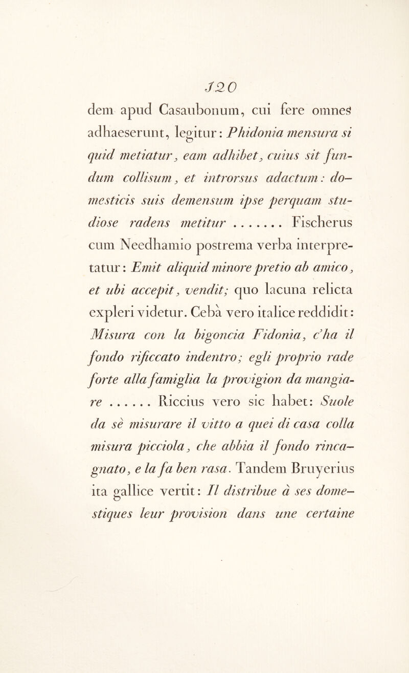 J20 dem apud Casaubonum, cui fere omnei? adhaeserunt, legitur: Phidonia mensura si quid metiatur, eam adhibet, cuius sit fun- dum collisum, et introrsus adactum: do- mesticis suis demensum ipse perquam stu- diose radens metitur Fischerus cum Needhamio postrema verba interpre- tatur: Pmit aliquid minore pretio ah amico, et ubi accepit, vendit; quo lacuna relicta expleri videtur. Ceba vero italice reddidit: Misura con Ia bigoncia Fidonia, cha il fondo rificcato indentro; egli proprio rade forte alia famiglia la provigion da mangia- re Riccitis \ero sic habet: Suole da se misurare il vitto a quei di casa colla misura picciola, che abbia il fondo rinca- gnato, eia fa ben rasa. Tandem Bruyerius ita o^allice vertit: Il distribue a ses dome- O stiques leur provision dans une certaine