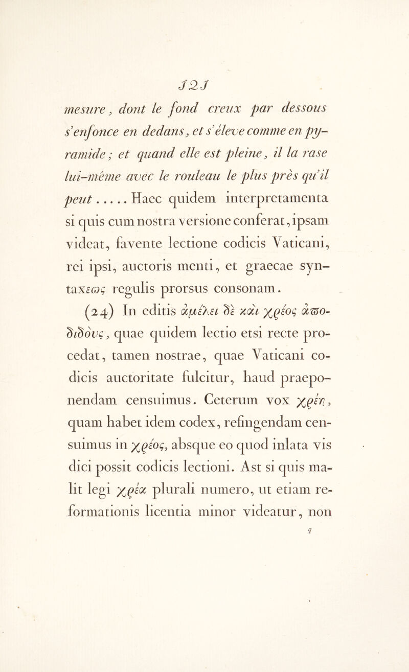 J2J mesiire, dojit le fond creux par dessous senfonce en dedans, et s’eleve comme en py- ramide; et quand elle est pleine, il la rase lui-meme avec le rouleau le plus pres quii peut Haec quidem interpretamenta si quis cum nostra versione conferat, ipsam videat, favente lectione codicis Vaticani, rei ipsi, auctoris menti, et graecae syn- χ.χχ.ίως regulis prorsus consonam. (24) In editis άμελει ds xai xqsog άί?ο- didovg^ quae quidem lectio etsi recte pro- cedat, tamen nostrae, ciuae Vaticani co- dicis auctoritate fulcitur, haud praepo- nendam censuimus. Ceterum vox xqln, quam habet idem codex, refingendam cen- suimus in xqeog, absque eo quod inlata vis dici possit codicis lectioni. Ast si quis ma- lit legi xqioc plurali numero, ut etiam re- formationis licentia minor videatur, non