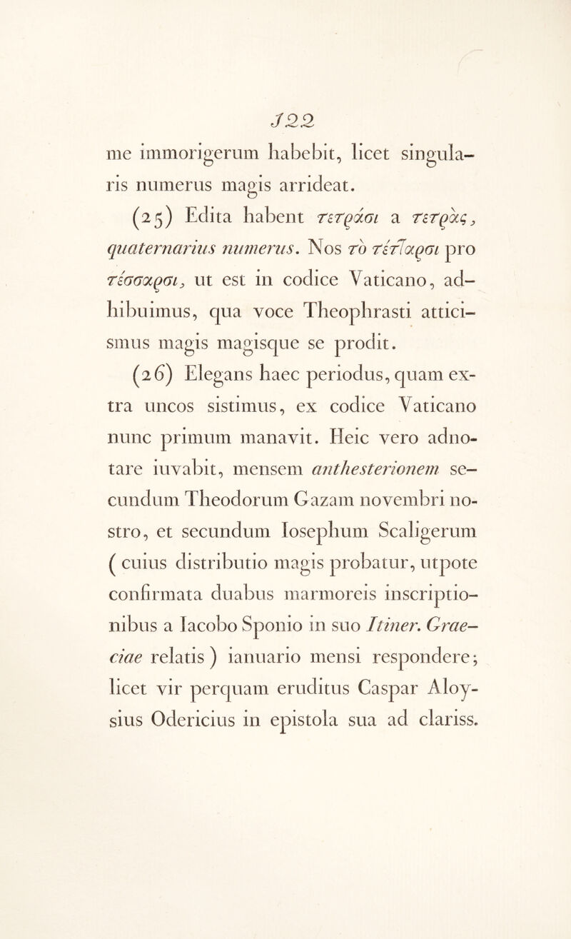 /22 me immorigerum habebit, licet singula- ris numerus magis arrideat. (25) Edita habent ΤίΤ^άοι a τετράς j, quaternarius numerus. Nos το τίτ^αρσι pro τεσσοίραι, ut est in codice Vaticano, ad- hibuimus, qua voce Theophrasti attici- smus magis magisque se prodit. (26) Elegans haec periodus, quam ex- tra uncos sistimus, ex codice Vaticano nunc primum manavit. Heic vero adno- tare iuvabit, mensem anthesterionem se- cundum Theodorum G azam novembri no- stro, et secundum losephum Scaligerum ( cuius distributio magis probatur, utpote confirmata duabus marmoreis inscriptio- nibus a lacobo Sponio in suo Itiner. Grae- ciae relatis ) ianuario mensi respondere; licet vir percpiam eruditus Caspar Aloy- sius Odericius in epistola sua ad clariss.