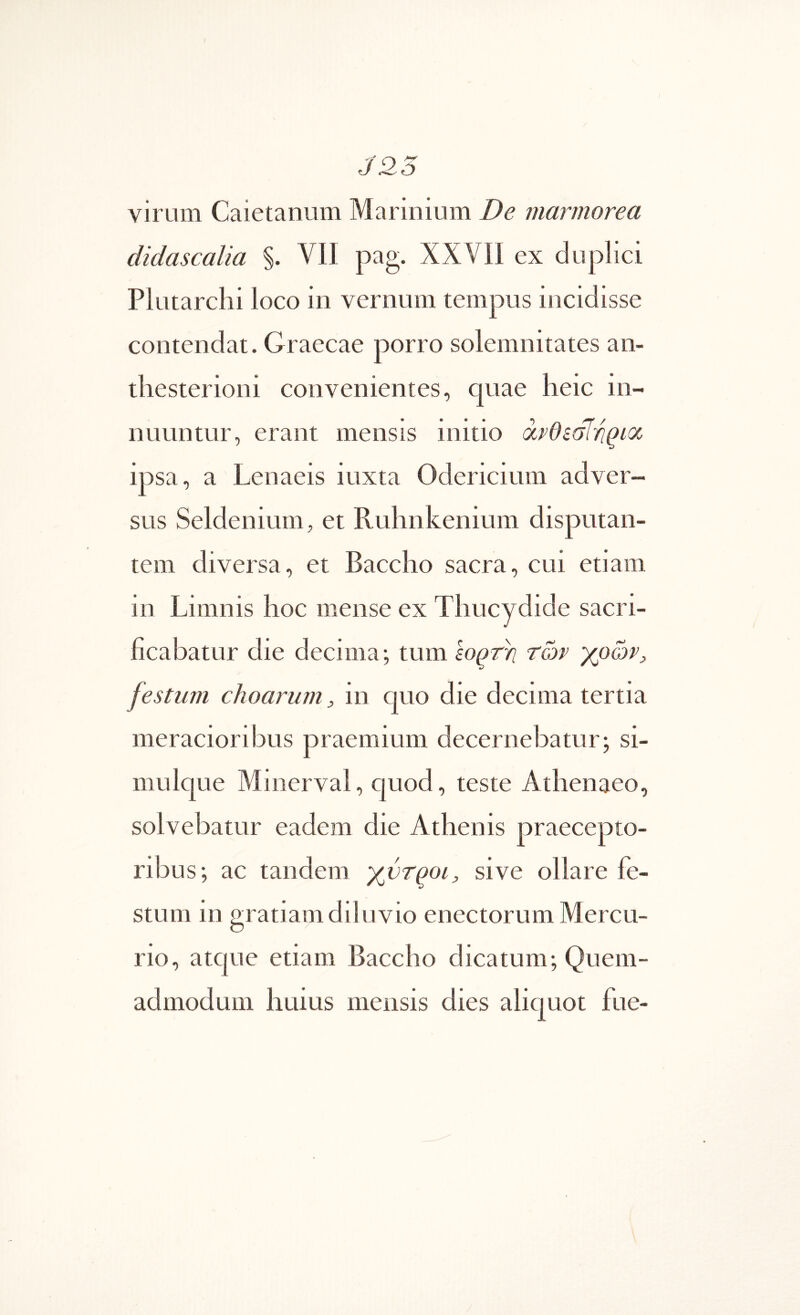 virum Caietanum Marinium De marmorea didascalia §. VII pag. XXVII ex duplici Plutarchi loco in vernum tempus incidisse contendat. Graecae porro solemnitates an- tliesterioni convenientes, quae heic in- nuuntur, erant mensis initio avOealr^ioc ipsa, a Lenaeis luxta Odericitim adver- sus Seldenium, et Ruhnkenium disputan- tem diversa, et Baccho sacra, cui etiam in Limnis hoc mense ex Thucydide sacri- ficabatur die decima·, tum εορτή των festum choarum, in quo die decima tertia meracioribus praemium decernebatur; si- mulque Minerval, quod, teste Athenaeo, solvebatur eadem die Athenis praecepto- ribus; ac tandem χντροι, sive ollare fe- stum in gratiam diluvio enectorum Mercu- rio, atque etiam Baccho dicatum; Quem- admodum huius mensis dies aliquot fue-