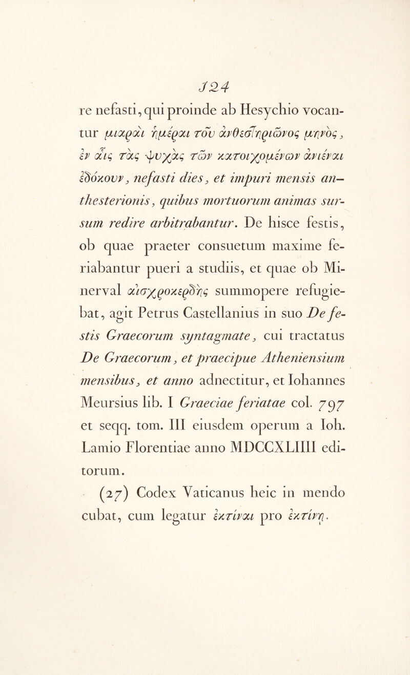J24 re nefasti, qui proinde ab Hesychio vocan- tur μιοί^άί ϊίμεροίΐ του ^νθίοίγιριώνος μητος, Ir οί,ις τοίς των κοίτοιγρμίρων αηίνοα idoKovv, nefasti dies, et impuri mensis an— thesterionis, quibus mortuorum animas sw'- sum redire arbitrabantur. De hisce festis, ob quae praeter consuetum maxime fe- riabantur pueri a studiis, et quae ob Mi- nerval oiLay^qoKifbriq summopere refugie- bat , agit Petrus Castellanius in suo De fe- stis Graecorum syntagmate, cui tractatus De Graecorum, et praecipue Atheniensium mensibus, et anno adnectitur, et Iohannes Meursius lib. I Graeciae feriatae coi. 797 et seqq. tom. Ili eiusdem operum a Ioh. Lamio Florentiae anno MDCCXLIIII edi- torum. (27) Codex Vaticanus heic in mendo cubat, cum legatur Ικτίνιχι pro εκτίνη.
