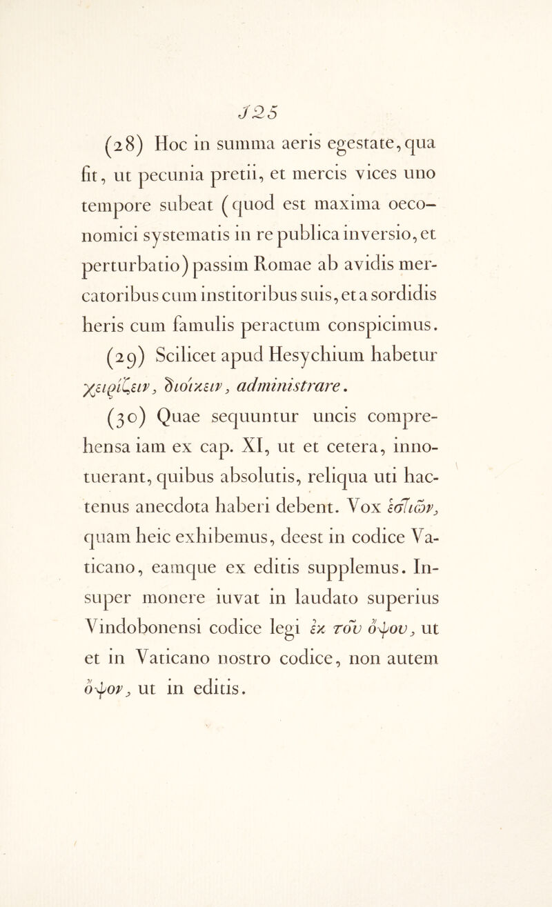 J26 (28) Hoc in summa aeris egestate,qua fit, ut pecunia pretii, et mercis vices uno tempore subeat (quod est maxima oeco- nomici systematis in re publica inversio, et perturbatio) passim Romae ab avidis mer- catoribus cum institoribus suis, et a sordidis heris cum famulis peractum conspicimus. (29) Scilicet apud Hesychium habetur γβίοίί^ειν, dior/ieir, administrare. (30) Quae sequuntur uncis compre- hensa iam ex cap. XI, ut et cetera, inno- tuerant, quibus absolutis, reliqua uti hac- 4 tenus anecdota haberi debent. Vox εσίιώΡ:, quam heic exhibemus, deest in codice Va- ticano, eamque ex editis supplemus. In- super monere iuvat in laudato superius Vindobonensi codice legi ix τον όφον^ ut et in Vaticano nostro codice, non autem 0\pop^ ut in editis. /