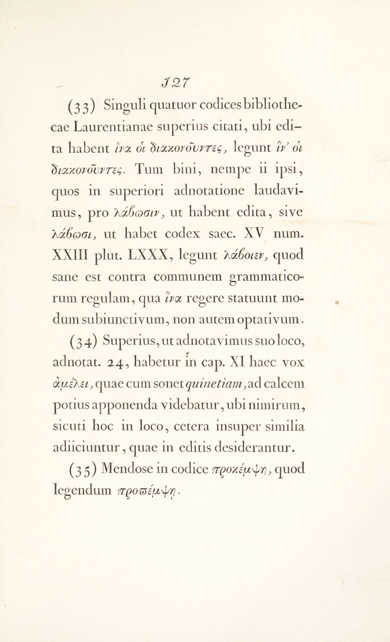 (33) Singuli quatuor codices bibliothe- cae Laurentianae superius citati, ubi edi- ta habent boc 01 ^ΐ(χ%ονουντίς, legunt iv 01 diaxorbvPTsg. Tum bini, nempe ii ipsi, quos in superiori adnotatione laudavi- mus, pro λάβωσιρ, ut habent edita, sive λάϋωσι, ut habet codex saec. XV num. XXIII plut. LXXX, legunt λάβοίζρ, quod sane est contra communem grammatico- rum regulam, qua boc regere statuunt mo- dum subiunctivum, non autem optativum. (34) Superius, ut adnotavimus suo loco, adnotat. 24, habetur in cap. XI haec vox άμίλΗ, quae cum sonet quinetiam, ad calcem potius apponenda videbatur, ubi nimirum, sicLiti hoc in loco, cetera insuper similia adiiciuntur, quae in editis desiderantur. (35) Mendose in codice cjuod legendum .