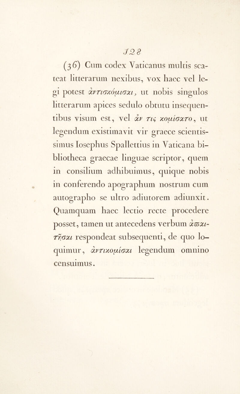 J28 (3^) Ciim codex Vaticanus multis sca- teat litterarum nexibus, vox haec vel le- gi potest άρτισκόμισαι, ut nobis singulos litterarum apices sedulo obtutu insequen- tibus visum est, vel dr τις κομίσοοτο^ ut legendum existimavit vir graece scientis- simus losephus Spallettius in Vaticana bi- bliotheca graecae linguae scriptor, quem in consilium adhibuimus, quique nobis in conferendo apographum nostrum cum autographo se ultro adiutorem adiunxit. Quamquam haec lectio recte procedere posset, tamen ut antecedens verbum (Xtjm- τησοίΐ respondeat subsequenti, de quo lo- quimur, άρτικομίσοοι legendum omnino censuimus.