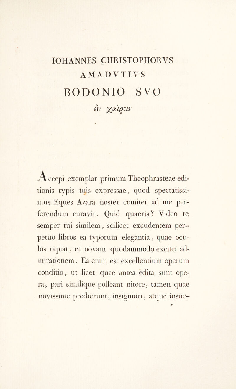 lOHANNES CHRISTOPHORVS AMADVTIVS BODONIO SVO iv yjxiqiiv Accepi exemplar primum Theoplirasteae edi- tionis typis tLtis expressae, quod spectatissi- mus Eques Azara noster comiter ad me per- ferendum curavit. Quid quaeris? Video te semper tui similem, scilicet excudentem per- petuo libros ea typorum elegantia, quae ocu- los rapiat, et novam quodammodo excitet ad- mirationem . Ea enim est excellentium operum conditio, ut licet quae antea edita snnt ope- ra, pari similique polleant nitore, tamen quae novissime prodierunt, insigniori, atc|ue insne-