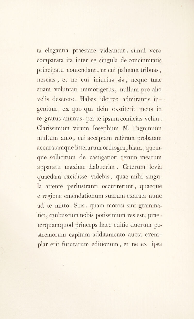 ta elegantia praestare videantur, simul vero comparata ita inter se singula de concinnitatis principatu contendant, ut cui palmam tribuas, nescias , et ne cui iniurius sis , neque tuae etiam voluntati immorigerus, nullum pro alio velis deserere. Habes idcirco admirantis in- genium, ex quo qui dein exstiterit meus in te gratus animus, per te ipsumconiicias velim. Clarissimum virum losephum M. Pagninium multum amo, cui acceptam referam probatam accuratamque litterarum orthographiam, quem- que sollicitum de castigatiori rerum mearum apparatu maxime habuerim . Ceterum levia quaedam excidisse videbis, quae mihi singu- la attente perlustranti occurrerunt, quaeque e regione emendationum suarum exarata nunc ad te mitto. Scis, quam morosi sint gramma- tici, quibuscum nobis potissimum res est; prae- terquamquod princeps haec editio duorum po- stremorum capitum additamento aucta exem- plar erit futurarum editionum, et ne ex ipsa